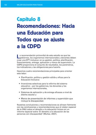 140 MEJOR EDUCACIÓN PARATODOS
Capítulo 8
Recomendaciones: Hacia
una Educación para
Todos que se ajuste
a la CDPD
La recomendación primordial de este estudio es que los
gobiernos, los organismos internacionales y donantes deben
crear una EPT inclusiva: en su gestión, política, planificación,
financiamiento, entrega, aplicación y marco de supervisión. La
CDPD proporciona el conjunto de resultados, los parámetros,
los indicadores y las obligaciones para hacerlo.
Hacemos cuatro recomendaciones principales para orientar
esta labor:
•	 Planificación, política y gestión sólida y eficaz para la

Educación Inclusiva

•	 Inversiones selectivas para la reforma del sistema

educativo – por los gobiernos, los donantes y los

organismos internacionales,

•	 Sistemas de aplicación y de entrega eficaces a nivel de
distrito escolar y
•	 Marco de presentación de informes y supervisión que
incluya la discapacidad.
Nuestras conclusiones y recomendaciones se alinean fielmente
con las conclusiones y recomendaciones que el relator especial
de la ONU sobre el derecho a la educación hiciera en un
informe especial sobre ‘El derecho a la educación de las
personas con discapacidad’ (Muñoz, 2007).
 