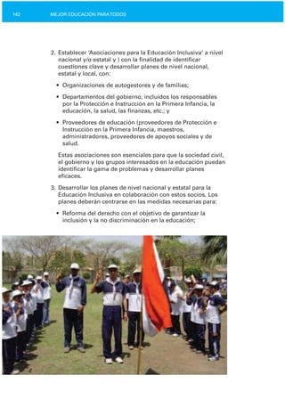 142 MEJOR EDUCACIÓN PARATODOS
2. Establecer ‘Asociaciones para la Educación Inclusiva’ a nivel
nacional y/o estatal y ) con la finalidad de identificar
cuestiones clave y desarrollar planes de nivel nacional,
estatal y local, con:
•	 Organizaciones de autogestores y de familias;
•	 Departamentos del gobierno, incluidos los responsables
por la Protección e Instrucción en la Primera Infancia, la
educación, la salud, las finanzas, etc.; y
•	 Proveedores de educación (proveedores de Protección e
Instrucción en la Primera Infancia, maestros,
administradores, proveedores de apoyos sociales y de
salud.
Estas asociaciones son esenciales para que la sociedad civil,
el gobierno y los grupos interesados en la educación puedan
identificar la gama de problemas y desarrollar planes
eficaces.
3. Desarrollar los planes de nivel nacional y estatal para la
Educación Inclusiva en colaboración con estos socios. Los
planes deberán centrarse en las medidas necesarias para:
•	 Reforma del derecho con el objetivo de garantizar la

inclusión y la no discriminación en la educación;

 