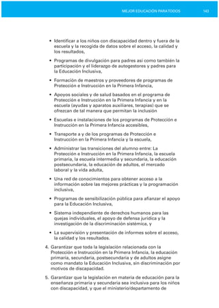 143MEJOR EDUCACIÓN PARATODOS
•	 Identificar a los niños con discapacidad dentro y fuera de la
escuela y la recogida de datos sobre el acceso, la calidad y
los resultados,
•	 Programas de divulgación para padres así como también la
participación y el liderazgo de autogestores y padres para
la Educación Inclusiva,
•	 Formación de maestros y proveedores de programas de
Protección e Instrucción en la Primera Infancia,
•	 Apoyos sociales y de salud basados en el programa de

Protección e Instrucción en la Primera Infancia y en la

escuela (ayudas y aparatos auxiliares, terapias) que se

ofrezcan de tal manera que permitan la inclusión

•	 Escuelas e instalaciones de los programas de Protección e
Instrucción en la Primera Infancia accesibles,
•	 Transporte a y de los programas de Protección e

Instrucción en la Primera Infancia y la escuela,

•	 Administrar las transiciones del alumno entre: La
Protección e Instrucción en la Primera Infancia, la escuela
primaria, la escuela intermedia y secundaria, la educación
postsecundaria, la educación de adultos, el mercado
laboral y la vida adulta,
•	 Una red de conocimientos para obtener acceso a la
información sobre las mejores prácticas y la programación
inclusiva,
•	 Programas de sensibilización pública para afianzar el apoyo
para la Educación Inclusiva,
•	 Sistema independiente de derechos humanos para las

quejas individuales, el apoyo de defensa jurídica y la

investigación de la discriminación sistémica, y

•	 La supervisión y presentación de informes sobre el acceso,
la calidad y los resultados.
4. Garantizar que toda la legislación relacionada con la
Protección e Instrucción en la Primera Infancia, la educación
primaria, secundaria, postsecundaria y de adultos asigne
como mandato la Educación Inclusiva, sin discriminación por
motivos de discapacidad.
5. Garantizar que la legislación en materia de educación para la
enseñanza primaria y secundaria sea inclusiva para los niños
con discapacidad, y que el ministerio/departamento de
 