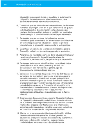 144 MEJOR EDUCACIÓN PARATODOS
educación responsable tenga el mandato, la autoridad, la
obligación de rendir cuentas y las herramientas para
estructurar sistemas de Educación Inclusiva.
6.	 Garantizar que las instituciones independientes de derechos
humanos dispongan tanto en lo que concierne a las quejas
individuales sobre discriminación en la educación por
motivos de discapacidad, así como también las facultades
para investigar la discriminación sistémica por esta razón.
7. Establecer una norma legal de inclusión y ajustes
razonables para acomodar a los alumnos con discapacidad
en todos los programas educativos ­ desde la primera
infancia hasta la educación postsecundaria y de adultos.
8.	 Garantizar un sistema de formación de maestros para la
Educación Inclusiva – formación preparatoria y práctica.
9.	 Asignar como mandato una ‘lente de la Educación Inclusiva’
para todo el desarrollo de políticas educativas, la
planificación, la financiación, la aplicación y la supervisión.
10. Establecer sistemas de identificación y recogida de datos
para identificar a los niños, jóvenes y adultos con
discapacidad ­ con referencia al género, tipo de
discapacidad y necesidades de apoyos.
11.	 Establecer mecanismos de apoyo a nivel de distrito para el
suministro de formación y apoyos de programas para la
inclusión (desarrollo profesional, apoyos y dispositivos
auxiliares necesarios para los niños, suministro basado en
el programa de apoyos individuales, terapias y transiciones
– desde la formación en la Protección e Instrucción en la
Primera Infancia hasta la escuela primaria, de la primaria a
la intermedia y secundaria, y de la secundaria a la
postsecundaria al igual que la participación de la fuerza
laboral).
12. Crear una red de conocimientos para la Educación Inclusiva
de Protección e Instrucción en la Primera Infancia a través
de la primaria hasta la postsecundaria y de adultos – con la
finalidad de proporcionar fácil acceso a la información
sobre las mejores prácticas para los programas inclusivos
así como los materiales del programa de estudios.
13. Montar un programa sostenido de sensibilización pública
para despertar la conciencia del público general, los
educadores y las personas con discapacidad y sus familias
acerca de la Educación Inclusiva – sus promesas,
posibilidades y su estado como derecho humano.
 