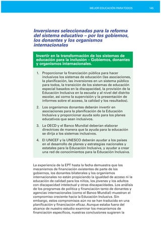 145MEJOR EDUCACIÓN PARATODOS
Inversiones seleccionadas para la reforma
del sistema educativo – por los gobiernos,
los donantes y los organismos
internacionales
Invertir en la transformación de los sistemas de
educación para la inclusión – Gobiernos, donantes
y organismos internacionales.
1.	 Proporcionar la financiación pública para hacer
inclusivos los sistemas de educación (las asociaciones,
la planificación, las inversiones en un sistema público
para todos, la transición de los sistemas de educación
especial basados en la discapacidad, la provisión de la
Educación Inclusiva en la escuela y al nivel del distrito
escolar, así como la supervisión y la presentación de
informes sobre el acceso, la calidad y los resultados).
2.	 Los organismos donantes deberán invertir en

asociaciones para la planificación de la Educación

Inclusiva y proporcionar ayuda solo para los planes

educativos que sean inclusivos.

3.	 La OECD y el Banco Mundial deberían elaborar
directrices de manera que la ayuda para la educación
se dirija a los sistemas inclusivos.
4.	 El UNICEF y la UNESCO deberán ayudar a los países
en el desarrollo de planes y estrategias nacionales y
estatales para la Educación Inclusiva, y ayudar a crear
una red de conocimientos para la Educación Inclusiva.
La experiencia de la EPT hasta la fecha demuestra que los
mecanismos de financiación existentes de parte de los
gobiernos, los donantes bilaterales y los organismos
internacionales no están propiciando la igualdad de acceso ni la
educación de calidad para los niños, los jóvenes y los adultos
con discapacidad intelectual y otras discapacidades. Los análisis
de los programas de política y financiación tanto de donantes y
agencias internacionales (como el Banco Mundial) muestran el
compromiso creciente hacia la Educación Inclusiva. Sin
embargo, estos compromisos aún no se han traducido en una
planificación y financiación eficaz. Aunque estaba fuera del
alcance de nuestro estudio examinar los mecanismos de
financiación específicos, nuestras conclusiones sugieren la
 