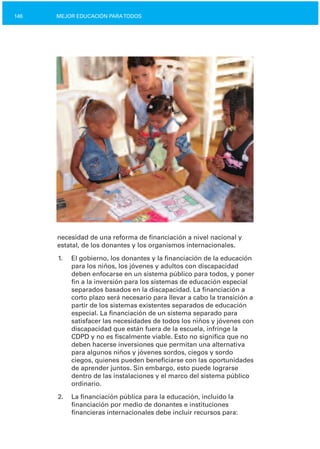 146 MEJOR EDUCACIÓN PARATODOS
necesidad de una reforma de financiación a nivel nacional y
estatal, de los donantes y los organismos internacionales.
1.	 El gobierno, los donantes y la financiación de la educación
para los niños, los jóvenes y adultos con discapacidad
deben enfocarse en un sistema público para todos, y poner
fin a la inversión para los sistemas de educación especial
separados basados en la discapacidad. La financiación a
corto plazo será necesario para llevar a cabo la transición a
partir de los sistemas existentes separados de educación
especial. La financiación de un sistema separado para
satisfacer las necesidades de todos los niños y jóvenes con
discapacidad que están fuera de la escuela, infringe la
CDPD y no es fiscalmente viable. Esto no significa que no
deben hacerse inversiones que permitan una alternativa
para algunos niños y jóvenes sordos, ciegos y sordo
ciegos, quienes pueden beneficiarse con las oportunidades
de aprender juntos. Sin embargo, esto puede lograrse
dentro de las instalaciones y el marco del sistema público
ordinario.
2.	 La financiación pública para la educación, incluido la
financiación por medio de donantes e instituciones
financieras internacionales debe incluir recursos para:
 