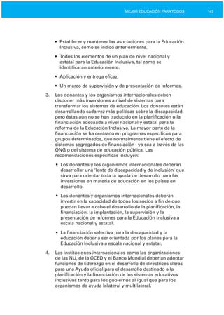 147MEJOR EDUCACIÓN PARATODOS
•	 Establecer y mantener las asociaciones para la Educación
Inclusiva, como se indicó anteriormente.
•	 Todos los elementos de un plan de nivel nacional y
estatal para la Educación Inclusiva, tal como se
identificaran anteriormente.
•	 Aplicación y entrega eficaz.
•	 Un marco de supervisión y de presentación de informes.
3.	 Los donantes y los organismos internacionales deben
disponer más inversiones a nivel de sistemas para
transformar los sistemas de educación. Los donantes están
desarrollando cada vez más políticas sobre la discapacidad,
pero éstas aún no se han traducido en la planificación o la
financiación adecuada a nivel nacional y estatal para la
reforma de la Educación Inclusiva. La mayor parte de la
financiación se ha centrado en programas específicos para
grupos determinados, que normalmente tiene el efecto de
sistemas segregados de financiación– ya sea a través de las
ONG o del sistema de educación pública. Las
recomendaciones específicas incluyen:
•	 Los donantes y los organismos internacionales deberán
desarrollar una ‘lente de discapacidad y de inclusión’ que
sirva para orientar toda la ayuda de desarrollo para las
inversiones en materia de educación en los países en
desarrollo.
•	 Los donantes y organismos internacionales deberán
invertir en la capacidad de todos los socios a fin de que
puedan llevar a cabo el desarrollo de la planificación, la
financiación, la implantación, la supervisión y la
presentación de informes para la Educación Inclusiva a
escala nacional y estatal.
•	 La financiación selectiva para la discapacidad y la
educación debería ser orientada por los planes para la
Educación Inclusiva a escala nacional y estatal.
4.	 Las instituciones internacionales como las organizaciones
de las NU, de la OCED y el Banco Mundial deberían adoptar
funciones de liderazgo en el desarrollo de directrices claras
para una Ayuda oficial para el desarrollo destinado a la
planificación y la financiación de los sistemas educativos
inclusivos tanto para los gobiernos al igual que para los
organismos de ayuda bilateral y multilateral.
 