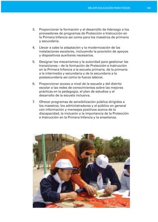 149MEJOR EDUCACIÓN PARATODOS
3.	 Proporcionar la formación y el desarrollo de liderazgo a los
proveedores de programas de Protección e Instrucción en
la Primera Infancia así como para los maestros de primaria
y secundaria.
4.	 Llevar a cabo la adaptación y la modernización de las
instalaciones escolares, incluyendo la provisión de apoyos
y dispositivos auxiliares necesarios.
5.	 Designar los mecanismos y la autoridad para gestionar las
transiciones – de la formación de Protección e Instrucción
en la Primera Infancia a la escuela primaria, de la primaria
a la intermedia y secundaria y de la secundaria a la
postsecundaria así como la fuerza laboral.
6.	 Proporcionar acceso a nivel de la escuela y del distrito
escolar a las redes de conocimientos sobre las mejores
prácticas en la pedagogía, el plan de estudios y el
desarrollo de la escuela inclusiva.
7. Ofrecer programas de sensibilización pública dirigidos a
los maestros, los administradores y el público en general
con información y mensajes positivos acerca de la
discapacidad, la inclusión y la importancia de la Protección
e Instrucción en la Primera Infancia y la enseñanza.
 