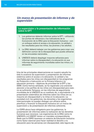 150 MEJOR EDUCACIÓN PARATODOS
Un marco de presentación de informes y de
supervisión
La supervisión y la presentación de información
sobre la EPT
1.	 Los gobiernos deberán informar sobre la EPT – utilizando
los puntos de referencia y los indicadores de la
Convención de la ONU para la Educación Inclusiva – con
un enfoque sobre el acceso a la educación, la calidad y
los resultados para los niños, los jóvenes y los adultos.
2.	 La ONU deberá trabajar con los gobiernos para crear una
definición común de la discapacidad que pueda utilizarse
en las encuestas nacionales.
3.	 UNESCO deberá desplegar mayores esfuerzos para
informar sobre la discapacidad y la educación en sus
informes de seguimiento mundiales sobre los niños y la
educación.
Una de las principales observaciones en nuestro estudio ha
sido la ausencia de supervisión y presentación de informes
sistémica sobre el acceso a la educación, la calidad y los
resultados para los niños con discapacidad en los programas
de Protección e Instrucción en la Primera Infancia y la
educación primaria – objetivos de prioridad de la EPT y los
ODM. Como hemos señalado, se ha registrado una creciente
atención a los perfiles de los niños con discapacidad pero esto
no es suficiente.Tampoco, en los informes de seguimiento
mundiales de la UNESCO es un sustituto de, o equivalente a la
presentación sistemática de informes sobre los niños (en su
mayoría sin discapacidad) y la niñas en la educación. La
sociedad civil, los gobiernos, los donantes y los organismos
internacionales no pueden dialogar con eficacia sobre,
planificar y financiar la Educación Inclusiva sin un marco de
supervisión y de presentación de informes coherente.
La CDPD ahora hace obligatoria para los gobiernos, la
presentación de informes sobre la realización de los derechos
humanos que reconoce. Los organismos de la ONU como la
UNESCO y el UNICEF tienen un mandato correspondiente.
Dado que la CDPD reconoce un sistema de Educación Inclusiva
como factor esencial para hacer realidad el derecho a la
educación para las personas con discapacidad, esta laguna de
 