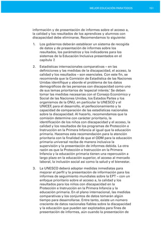 151MEJOR EDUCACIÓN PARATODOS
información y de presentación de informes sobre el acceso a,
la calidad y los resultados de los aprendices y alumnos con
discapacidad debe eliminarse. Recomendamos lo siguiente:
1.	 Los gobiernos deberán establecer un sistema de recogida
de datos y de presentación de informes sobre los
resultados, los parámetros y los indicadores para los
sistemas de la Educación Inclusiva presentados en el
capítulo 7.
2.	 Estadísticas internacionales comparativas – en las
definiciones y las medidas de la discapacidad, el acceso, la
calidad y los resultados – son esenciales. Con este fin, se
recomienda que la Comisión de Estadística de las Naciones
Unidas identifique y aborde el problema de los datos
demográficos de las personas con discapacidad como uno
de sus temas prioritarios de ‘especial interés.’ Se deben
tomar las medidas necesarias con el Consejo Económico y
Social de las Naciones Unidas, los Estados Partes y los
organismos de la ONU, en particular la UNESCO y el
UNICEF, para el desarrollo, el perfeccionamiento y la
capacidad de comparación de las estadísticas nacionales
sobre la discapacidad. Al hacerlo, recomendamos que la
comisión determine con carácter prioritario, la
identificación de los niños con discapacidad y el acceso, la
calidad y los resultados de los programas de Protección e
Instrucción en la Primera Infancia al igual que la educación
primaria. Hacemos esta recomendación para la atención
prioritaria con la finalidad de que el ODM para la educación
primaria universal reciba de manera inclusiva la
supervisión y la presentación de informes debida. La otra
razón es que la Protección e Instrucción en la Primera
Infancia y la educación primaria tienen una repercusión a
largo plazo en la educación superior, el acceso al mercado
laboral, la inclusión social así como la salud y el bienestar.
3.	 La UNESCO deberá adoptar medidas inmediatas para
mejorar el perfil y la presentación de información para los
informes de seguimiento mundiales sobre la EPT – con un
enfoque prioritario sobre el acceso a, la calidad y los
resultados para los niños con discapacidad en la
Protección e Instrucción en la Primera Infancia y la
educación primaria. En el plano internacional, las medidas
comparativas y los conjuntos de datos tomarán algún
tiempo para desarrollarse. Entre tanto, existe un número
creciente de datos nacionales fiables sobre la discapacidad
y la educación que pueden ser explotados para fines de
presentación de informes, aún cuando la presentación de
 