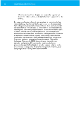 152 MEJOR EDUCACIÓN PARATODOS
informes exhaustivos de país por país deba esperar un
desarrollo adicional de parte de la Comisión Estadística de
la ONU.
En resumen, los derechos, la perspectiva, la experiencia, las
necesidades y el potencial de las personas con discapacidad
han sido por muchísimo tiempo omitidos de la estructuración
de los sistemas educativos y la rendición de cuentas sobre su
desempeño. La CDPD proporciona un nuevo fundamento para
la EPT y llena el vacío para las personas con discapacidad.
Proporciona a los Estados Miembros, los organismos donantes
y las instituciones internacionales un conjunto completo de
resultados, parámetros e indicadores para dirigir, estructurar,
financiar, aplicar y supervisar los sistemas de Educación
Inclusiva. Además, la CDPD determina su ejecución con
carácter obligatorio. Ofrecemos las recomendaciones
precedentes con la finalidad de ayudar a estos actores en la
creación de un esquema de orientación para la reforma, que
sea pragmático y compatible con la CDPD.
 