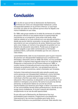 154 MEJOR EDUCACIÓN PARATODOS
Conclusión
En el año en que se hizo la declaración de Salamanca,
millones de niños con discapacidad intelectual y otras
discapacidad estaban en la primera infancia. Lo que haya
ocurrido con ellos en los últimos quince años ha dejado una
marca indeleble en sus vidas.
En 1994, este grupo estaba en la edad de comenzar el cuidado
de primera infancia si sus padres tenían la oportunidad de
inscribirlos en un programa. Unos años más tarde, ellos
habrían estado en un aula ordinaria en una escuela primaria y
desde ese punto habrían avanzado a la escuela intermedia y
secundaria con sus compañeros de aulas. Sabemos que hace
solo unos meses, un número muy pequeño se graduó con su
diploma de educación secundaria. Puede que ya tengan un
empleo pagado o que estén comenzando su formación
postsecundaria, cultivando amistades que les van a durar la
vida entera.
Lamentablemente, éste no es el escenario para la gran mayoría
de jóvenes con discapacidad intelectual que cumplieron los
diecisiete o dieciocho años en 2009. De hecho, es muy probable
que el 95% ni siquiera haya logrado entrar en un programa de
Protección e Instrucción en la Primera Infancia en 1994, ni
mucho menos a la escuela primaria unos años más tarde. Ni
tampoco se graduaron este año. Las perspectivas para su
inclusión social y económica, salud y bienestar son funestas.
Inclusion International emprendió este estudio puesto que
como personas con discapacidad intelectual y como familias,
es nuestra vida, nuestras perspectivas, nuestro bienestar
individual y familiar que están en juego cuando se trata de la
educación. Para nosotros, la educación no es una política, ni un
sistema ni tampoco una carrera.Tal como lo es para las demás
personas, la educación básica es una de las únicas
oportunidades que tenemos para llegar a labrar una buena vida
en las comunidades donde todos pertenecemos y donde se nos
acoge como ciudadanos. A la gran mayoría de nosotros,
simplemente no se nos da esta oportunidad.
Es por ello que la Declaración de Salamanca fue muy
prometedora para nosotros. Proporcionó una plataforma
internacional y las normas mundiales para hacer de la
Educación Inclusiva una posibilidad universal. Este estudio nos
 
