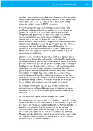 155MEJOR EDUCACIÓN PARATODOS
ayudó a hacer una retrospectiva sobre los desarrollos logrados
desde la Declaración de Salamanca, desde el punto de vista de
los objetivos de la EPT y el derecho a la educación en los
sistemas inclusivos que la CDPD reconoce.
De la investigación que examinamos, las encuestas y los
perfiles de países que llevamos a cabo, las entrevistas y los
grupos de consulta que realizamos, queda una verdad
innegable. Los gobiernos, los donantes y los organismos
internacionales simplemente no han establecido los
instrumentos necesarios de cambio – en la gestión, la
estructuración, la financiación, la aplicación y la supervisión de
los sistemas educativos. Esto no quiere decir que no se hayan
registrado avances desde Salamanca. De hecho se han
producido, y sin la visión establecida por esa Declaración no
tendríamos una base para examinar críticamente lo que ha
ocurrido desde entonces.
¿Qué es lo que nuestro estudio indagó sobre el porqué estos
instrumentos de cambio no han sido instituidos? La explicación
no es que nos falte ejemplos o conocimientos. Nuestro estudio
pone de manifiesto que en los últimos quince años, los niños y
los jóvenes con discapacidad intelectual y otras discapacidad,
los padres, los educadores y los encargados de formular
políticas han demostrado que la inclusión funciona.Tenemos
numerosos ejemplos de personas con discapacidad muy
significativas que han sido incluidas y apoyadas en las aulas
ordinarias con sus compañeros de aulas.Y tenemos una base
de conocimientos cada vez mayor de mejores prácticas en la
ley, la política y la aplicación que se puede aprovechar.
La explicación tampoco está en que existe una falta de
compromiso de políticas. Notamos que la mayoría de países
tienen algún tipo de política o compromiso con la Educación
Inclusiva.
Lo que hace falta desde Salamanca son dos cosas.
En primer lugar, no hemos tenido un análisis compartido de las
barreras sistémicas que mantienen a la inclusión en, lo que solo
puede denominarse, una escala catastrófica. Hemos elegido ese
vocablo con cuidado. A generaciones de personas con
discapacidad intelectual se les ha negado los derechos a la
educación y la oportunidad, con consecuencias de por vida.
Nuestro estudio confirma y añade a las conclusiones derivadas
de otros estudios mundiales recientes acerca de las barreras
sistémicas a la Educación Inclusiva.
 