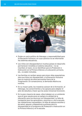 MEJOR EDUCACIÓN PARATODOS156
•	 Existe un vacío político de liderazgo y responsabilidad para
la Educación Inclusiva, en cuya carencia no se reformarán
los sistemas educativos.
•	 Los niños con discapacidad en muchos países en desarrollo
permanecen invisibles al sistema educativo – no se
inscriben al nacer, no se identifican para la Protección e
Instrucción en la Primera Infancia y la educación primaria,
etc., no están incluidos.
•	 Las familias no reciben apoyo para tener altas expectativas
para sus hijos con discapacidad, y la Educación Inclusiva
para la mayoría de ellos permanece fuera de la
imaginación. En consecuencia, la demanda efectiva es
mínima.
•	 En su mayor parte, los maestros carecen de la formación, el
liderazgo, los conocimientos y los apoyos para adaptar el
plan de estudios y hacer que las aulas inclusivas funcionen.
•	 En la gran mayoría de casos, ellos trabajan en un ambiente
que en gran escala pone en peligro la calidad de la
educación para los alumnos con discapacidad: La falta de
transporte para los aprendices y alumnos a y de la escuela,
las instalaciones inaccesibles y la falta de apoyos sociales y
de salud, apoyos y dispositivos auxiliares para la
discapacidad en el programa de Protección e Instrucción en
la Primera Infancia y en la escuela.
 