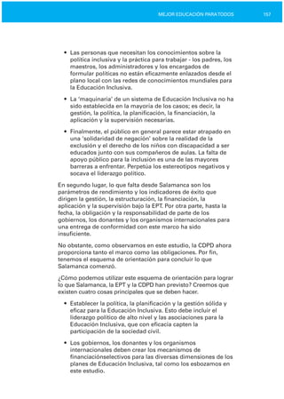 157MEJOR EDUCACIÓN PARATODOS
•	 Las personas que necesitan los conocimientos sobre la
política inclusiva y la práctica para trabajar ­ los padres, los
maestros, los administradores y los encargados de
formular políticas no están eficazmente enlazados desde el
plano local con las redes de conocimientos mundiales para
la Educación Inclusiva.
•	 La ‘maquinaria’ de un sistema de Educación Inclusiva no ha
sido establecida en la mayoría de los casos; es decir, la
gestión, la política, la planificación, la financiación, la
aplicación y la supervisión necesarias.
•	 Finalmente, el público en general parece estar atrapado en
una ‘solidaridad de negación’ sobre la realidad de la
exclusión y el derecho de los niños con discapacidad a ser
educados junto con sus compañeros de aulas. La falta de
apoyo público para la inclusión es una de las mayores
barreras a enfrentar. Perpetúa los estereotipos negativos y
socava el liderazgo político.
En segundo lugar, lo que falta desde Salamanca son los
parámetros de rendimiento y los indicadores de éxito que
dirigen la gestión, la estructuración, la financiación, la
aplicación y la supervisión bajo la EPT. Por otra parte, hasta la
fecha, la obligación y la responsabilidad de parte de los
gobiernos, los donantes y los organismos internacionales para
una entrega de conformidad con este marco ha sido
insuficiente.
No obstante, como observamos en este estudio, la CDPD ahora
proporciona tanto el marco como las obligaciones. Por fin,
tenemos el esquema de orientación para concluir lo que
Salamanca comenzó.
¿Cómo podemos utilizar este esquema de orientación para lograr
lo que Salamanca, la EPT y la CDPD han previsto? Creemos que
existen cuatro cosas principales que se deben hacer.
•	 Establecer la política, la planificación y la gestión sólida y
eficaz para la Educación Inclusiva. Esto debe incluir el
liderazgo político de alto nivel y las asociaciones para la
Educación Inclusiva, que con eficacia capten la
participación de la sociedad civil.
•	 Los gobiernos, los donantes y los organismos
internacionales deben crear los mecanismos de
financiaciónselectivos para las diversas dimensiones de los
planes de Educación Inclusiva, tal como los esbozamos en
este estudio.
 