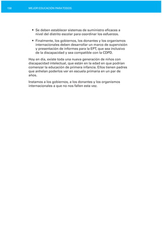 158 MEJOR EDUCACIÓN PARATODOS
•	 Se deben establecer sistemas de suministro eficaces a

nivel del distrito escolar para coordinar los esfuerzos.

•	 Finalmente, los gobiernos, los donantes y los organismos
internacionales deben desarrollar un marco de supervisión
y presentación de informes para la EPT, que sea inclusivo
de la discapacidad y sea compatible con la CDPD.
Hoy en día, existe toda una nueva generación de niños con
discapacidad intelectual, que están en la edad en que podrían
comenzar la educación de primera infancia. Ellos tienen padres
que anhelan poderlos ver en escuela primaria en un par de
años.
Instamos a los gobiernos, a los donantes y los organismos
internacionales a que no nos fallen esta vez.
 