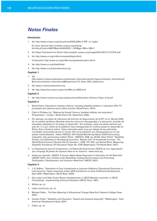 168 MEJOR EDUCACIÓN PARATODOS
Notas Finales
Introdución
1 Ver http://www.unesco.org/education/pdf/SALAMA_E.PDF en inglés
En otros idiomas http://unesdoc.unesco.org/ulis/cgi­
bin/ulis.pl?catno=98427&set=4AA5300D_1_401&gp=1&lin=1&ll=1
2 Ver Dakar Framework for Action http://unesdoc.unesco.org/images/0012/001211/121147E.pdf
3	 Ver http://www.un.org/millenniumgoals/bkgd.shtml
In Education http://www.un.org/millenniumgoals/education.shtml
4	 Ver http://www.un.org/disabilities/
5	 Ver http://www.ii.inclusioneducativa.org
Capítulo 1
1	 Ver
http://www.ii.inclusioneducativa.org/Inclusion_International.php?region=Inclusion_International
&country=Inclusion_International&experience=15_Years_After_Salamanca
2	 Ver www.ii.inclusioneducativa.org
3	 Ver http://www.ibe.unesco.org/en/ice/48th­ice­2008.html
Capítulo 2
1	 Ver http://www.inclusion­europe.org/documents/Education_Position_Paper_final.pdf
Capítulo 3
1	 World Vision, Education’s missing millions: including disabled children in education EFA FTI
processes and national sector plans (London: World Vision, 2007).
2	 Cited in Philippa Lei, “Making the Grade? Donors, disabled children and education.”
(Presentation. London: World Vision UK, September 2009).
3	 Por ejemplo, los datos de referencia del Informe de Seguimiento de la EPT en el Mundo 2009
de un análisis del Banco Mundial sobre los niños con discapacidad y la educación, extraído de
encuestas realizadas en 14 países en desarrollo. Sin embargo, estas encuestas estiman que
solo de 1 a 2 por ciento de la población tiene discapacidad en muchos países en desarrollo en
África, Asia y América Latina. Estos estimados están muy por debajo de los estimados
mundiales reconocidos de por lo menos 10% de la población con discapacidad aún en los
países industrializados. Véase UNESCO, EFA Global Monitoring Report 2009 Overcoming
inequality: why governance matters (Paris: UNESCO, 2008, pp. 82­83); Deon Filmer “Disability,
Poverty, and Schooling in Developing Countries: Results from 14 Household Surveys,” The
World Bank Economic Review (Vol 22, Number 1, 2008: 141­163); and Daniel Mont, Measuring
Disability Prevalence, SP Discussion Paper No. 0706 (Washington:The World Bank, 2007).
4	 La Organización para la Cooperación y el Desarrollo Económicos (OCED) es una organización
que congrega 30 países de ingresos altos en su mayoría ­ www.oecd.org
5	 Véase por ejemplo, UNICEF, A Human Rights­Based Approach to Education for All (NewYork:
UNICEF, 2007); and, Children with Disabilities: Ending Discrimination and Promoting
Participation, Development, and Inclusion (NewYork: UNICEF, 2007).
Capítulo 4
1 J. D. Willms, ”Standards of Care: Investments to Improve Childrens’ Educational Outcomes in
Latin America.” Paper presented atYear 2000 Conference on Early Childhood Development,
April 2000. (Washington: World Bank, 2000).
2 Don Labon and Peter Evans Recent developments in OECD Member countries, in OECD
Proceedings: Implementing Inclusive Education (OECD, Paris, 1997).
3 Willms op. cit.
4 Labon and Evans, op. cit.
5 Michael Fullan, The New Meaning of Educational Change (NewYork:Teachers College Press,
2001).
6	 Gordon Porter, “Disability and Education: Toward and Inclusive Approach” (Washington: Inter­
American Development Bank, 2001)
7 Fullan, op. cit.
 