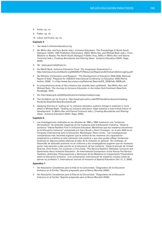 169MEJOR EDUCACIÓN PARATODOS
8	 Porter, op. cit.
9	 Fullan, op. cit
10	 Labon and Evans, op. cit.
Capítulo 5
1	 Ver www.ii.inclusioneducativa.org.
2	 Ver Mithu Alur andTony Booth (eds.), Inclusive Education: The Proceedings of North South
Dialogue I (Delhi: UBS Publishers Distributers, 2005); Mithu Alur and Michael Bach (eds.), From
Rhetoric to Reality:The North South Dialogue II (Delhi: Viva, 2005); In Mithu Alur and Vianne
Timmons (eds.), Crossing Boundaries and Sharing Ideas: Inclusive Education (Delhi: Sage,
2009).
3	 Ver www.gyermekekhaza.hu.
4	 Ver World Bank, Inclusive Education Fund: The Uruguayan Experience Ir a
http://siteresources.worldbank.org/DISABILITY/Resources/Regions/LAC/InclusiveEduUrugEng.pdf.
5	 Ver Ministry of Education and Research, “The Development of Education 2004­2008, National
Report of Italy.” Prepared for UNESCO International Conference on Education 2008 (Rome:
Author, 2008). Ir a http://www.ibe.unesco.org/National_Reports/ICE_2008/italy_NR08.pdf.
6	 A comprehensive study of this initiative has recently been published. See Mithu Alur and
Michael Bach, The Journey to Inclusive Education in the Indian Sub­Continent (NewYork:
Routledge, 2010).
7	 Ver http://www.gnb.ca/0000/publications/mackay/mackay­e.asp.
8	 The Guideline can be found at http://www.gnb.ca/hrc­cdp/PDF/Guideline­Accommodating­
Students­Disability­New­Brunswick.pdf.
9	 Applying theories of ‘scaling up’ to inclusive education systems change is explored in more
detail in Michael Bach, “Scaling up inclusive education: steps towards a macro­level theory of
development.” In Mithu Alur and VianneTimmons (eds.), Crossing Boundaries and Sharing
Ideas: Inclusive Education (Delhi: Sage, 2009).
Capítulo 6
1	 Las investigaciones realizadas en las décadas de 1980 y 1990 mostraron una “evidencia
abrumadora” de actitudes negativas de los maestros ante la Educación Inclusiva. Véase la
ponencia “ValuesTeachers Find in Inclusive Education (Beneficios que los maestros encuentran
en la Educación Inclusiva” presentada por Gary Bunch y Kevin Finnegan, en el año 2000 en el
Congreso Internacional para la Educación, Manchester, Reino Unido. Las investigaciones
comparativas más recientes sugieren que la actitud de los maestros con capacitación
preparatoria y práctica se está volviendo más positiva y que esto puede reflejar tendencias
positivas en algunos países relativas al valor de la inclusión en general. Sin embargo, el
desarrollo de actitudes positivas no es uniforme y los investigadores sugieren que es necesario
poner más atención a este asunto en la educación de los maestros. Véase el artículo de Umesh
Sharma, Chris Forlin,Tim Loreman y Chris Earle, “Pre­ServiceTeachers’ Attitudes, Concerns and
Sentiments about Inclusive Education: An International Comparison of the Novice Pre­Service
Teachers, (Actitudes, Preocupaciones y Opiniones de los Maestros en Capacitación Preparatoria
sobre la Educación Inclusiva: Una comparación internacional de maestros novatos antes de
ejercer su profesión”), International Journal of Inclusive of Special Education (Vol. 21, 2, 2006).
Apéndice 1
1	 Ver Asociación Canadiense para la Vida en la Comunidad, “Diagnostico de la Educación
Inclusiva en el Caribe,” Reporte preparado para el Banco Mundial (2005).
2	 Ver Asociación Canadiense para la Vida en la Comunidad, “Diagnostico de la Educación
Inclusiva en el Caribe,” Reporte preparado para el Banco Mundial (2005).
 