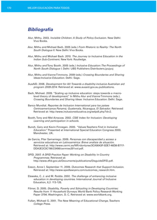 170 MEJOR EDUCACIÓN PARATODOS
Bibliografía
Alur, Mithu. 2003. Invisible Children: A Study of Policy Exclusion. New Delhi:
Viva Books.
Alur, Mithu and Michael Bach. 2005 (eds.) From Rhetoric to Reality: The North
South Dialogue II. New Delhi: Viva Books.
Alur, Mithu and Michael Bach. 2010. The Journey to Inclusive Education in the
Indian Sub­Continent. NewYork: Routledge.
Alur, Mithu andTony Booth. 2005 (eds.) Inclusive Education:The Proceedings of
North South Dialogue I. Delhi: UBS Publishers Distributers.jyujyuj
Alur, Mithu and VianneTimmons. 2009 (eds.) Crossing Boundaries and Sharing
Ideas:Inclusive Education. Delhi: Sage.
AusAID. 2008. Development for All:Towards a disability­inclusive Australian aid
program 2009­2014. Retrieved at: www.ausaid.gov.au.publications.
Bach, Michael. 2009. “Scaling up inclusive education: steps towards a macro­
level theory of development.” In Mithu Alur and VianneTimmons (eds.),
Crossing Boundaries and Sharing Ideas: Inclusive Education. Delhi: Sage.
Banco Mundial. Reportes de Inclusion International para los países
Centroamericanos Panamá, Guatemala, Nicaragua, El Salvador. Retrieved
Retrieved at: http://www.inclusioneducativa.org/eelpdl.php?id=2.
Booth,Tony and Mel Ainscow. 2002. CSIE Index for Inclusion: Developing
Learning and participation in schools.
Bunch, Gary and Kevin Finnegan. 2000. “ValuesTeachers Find in Inclusive
Education.” Presented at International Special Education Congress 2000.
Manchester, UK.
de García, Pilar Samaniego. 2009. Personas con discapacidad y acceso a
servicios educativos en Latinoamérica: Breve análisis de situación.
Retrieved at: http://www.cermi.es/NR/rdonlyres/3CA9043F­5DE7­46D8­B717­
DDA3E2C0C196/23496/cermies391vol.pdf.
DFID. 2007. A DFID Practice Paper: Working on Disability in Country
Programmes. Retrieved at:
http://www.dfid.gov.uk/Documents/publications/DisguideDFID.pdf.
Eeson, Anne I. September 11, 2009. Outcomes Research that Support Inclusion.
Retrieved at: http://www.spedlawyers.com/outcomes_research.htm.
Eleweke, C. J. and M. Rodda. 2002. The challenge of enhancing inclusive
education in developing countries. International Journal of Inclusive
Education, 6,2: 113­126.
Filmer, D. 2005. Disability, Poverty and Schooling in Developing Countries:
Results from 11 Household Surveys. World Bank Policy Research Working
Paper 3794. Washington, D. C. Retrieved at: www.worldbank.org.
Fullan, Michael G. 2001. The New Meaning of Educational Change,Teachers
College Press.
 