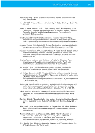 171MEJOR EDUCACIÓN PARATODOS
Gardner, H. 1983. Frames of Mind:TheTheory of Multiple Intelligences. New
York: Basic Books.
Groce,N. 1997. Girls and Women with Disability: A Global Challenge. One­in­Ten
14, 2: 2­5
Groce, N. and P. Bakhshi. 2009. “Literacy among Adults with Disability in the
Developing Countries: An unexplored area of concern”. Leonard Cheshire
Centre for Disability and Inclusive Development. Working Pater 9:
University College London.
New Brunswick Human Rights Commission. Guideline­Accommodating­
Students­Disability­New­Brunswick. Retrieved at: http://www.gnb.ca/hrc­
cdp/PDF/Guideline­Accommodating­Students­Disability­New­Brunswick.pdf.
Inclusion Europe. 2009. Included in Society. Retrieved at: http://www.inclusion­
europe.org/main.php?lang=EN&level=1&s=83&mode=nav1&n1=163.
Inclusion International. 2006. Hear Our Voices: A Global Report – People with an
Intellectual Disability and their Families Speak Out on Poverty and
Exclusion.Toronto: Inclusion International. Retrieved at: www.inclusion­
international.org.
L’Institut Roeher Institute. 2005. Indicators of Inclusive Education: From
Legislative and Policy Commitments to Outcomes for Pupils with
Intellectual and Other Disabilities. Retrieved at: www.cacl.ca.
Lei, Philippa. 2009. “Making the Grade? Donors, disabled children and
education.” Presentation. London: World Vision UK (September) .
Lei, Phillipa. September 2007. Education’s Missing Millions: including disabled
children in education through EFA FTI processes and national sector plans.
UK: World Vision. Retrieved at:
http://www.worldvision.org.uk/upload/pdf/Education%27s_Missing_Millions
_­_Main_Report.pdf.
Lloyd. 2002. Excellence for all children – false promises!The failure of current
policy for inclusive education and implications for schooling in the 21st
century. International Journal of Inclusive Education Vol. 4, 2: 133­151.
Labon, Don and Peter Evans. 1997. Recent developments in OECD member
countries. OECD Proceedings: Implementing Inclusive ducation. Paris:
OECD.
Marchen, J. 2004. “Otonabee Valley near bottom of provincial rankings: Results
skewed by special needs students.” Peterborough Examiner (May 22), p.
B8.
Miles, Susie. 2007. “Inclusive Education.” InTanya Barron and Penny Amerena
(eds.). Disability and Inclusive Development. London:Leonard Cheshire
International.
Ministry of Education and Research (Italy). 2008. “The Development of
Education 2004­2008 National Report of Italy”, Rome: UNESCO
International Conference on Education 2008. Retrieved at:
http://www.ibe.unesco.org/National_Reports/ICE_2008/italy_NR08.pdf.
Mont, Daniel. 2007. Measuring Disability Prevalence, SP Discussion Paper No.
0706, Washington:The World Bank.
 