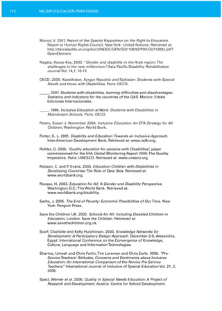 172 MEJOR EDUCACIÓN PARATODOS
Munoz, V. 2007. Report of the Special Rapporteur on the Right to Education.
Report to Human Rights Council. NewYork: United Nations. Retrieved at:
http://daccessdds.un.org/doc/UNDOC/GEN/G07/108/92/PDF/G0710892.pdf?
OpenElement.
Nagata, Kozue Kay. 2003. “Gender and disability in the Arab region:The
challenges in the new millennium”. Asia Pacific Disability Rehabilitation
Journal Vol. 14,1: 10­17.
OECD. 2009. Kazakhstan, Kyrgyz Republic andTajikistan: Students with Special
Needs and those with Disabilities. Paris: OECD.
_____. 2007. Students with disabilities, learning difficulties and disadvantages:
Statistics and indicators for the countries of the OAS. Mexico: Edebé
Ediciones Internacionales.
_____. 1999. Inclusive Education at Work: Students with Disabilities in
Mainstream Schools. Paris: OECD.
Peters, Susan J. November 2004. Inclusive Education: An EFA Strategy for All
Children. Washington: World Bank.
Porter, G. L. 2001. Disability and Education:Towards an Inclusive Approach.
Inter­American Development Bank. Retrieved at: www.iadb.org.
Richler, D. 2005. ‘Quality education for persons with Disabilities’, paper
commissioned for the EFA Global Monitoring Report 2005:The Quality
Imperative. Paris: UNESCO. Retrieved at: www.unesco.org.
Robson, C. and P. Evans. 2003. Education Children with Disabilities in
Developing Countries:The Role of Data Sets. Retrieved at:
www.worldbank.org.
Rousso, H. 2003. Education for All: A Gender and Disability Perspective.
Washington D.C.:The World Bank. Retrieved at:
www.worldbank.org/disability.
Sachs, J. 2005. The End of Poverty: Economic Possibilities of OurTime. New
York: Penguin Press.
Save the Children UK. 2002. Schools for All: Including Disabled Children in
Education. London: Save the Children. Retrieved at:
www.savethechildren.org.uk.
Scarf, Charlotte and Kelly Hutchinson. 2003. Knowledge Networks for
Development: A Participatory Design Approach. December 2­6, Alexandria,
Egypt: International Conference on the Convergence of Knowledge,
Culture, Language and InformationTechnologies.
Sharma, Umesh and Chris Forlin,Tim Loreman and Chris Earle. 2006. “Pre­
ServiceTeachers’ Attitudes, Concerns and Sentiments about Inclusive
Education: An International Comparison of the Novice Pre­Service
Teachers.” International Journal of Inclusive of Special Education Vol. 21, 2,
2006.
Spect, Werner et al. 2006. Quality in Special Needs Education: A Project of
Research and Development. Austria: Centre for School Development.
 