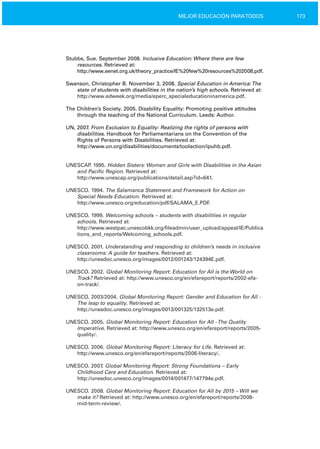 173MEJOR EDUCACIÓN PARATODOS
Stubbs, Sue. September 2008. Inclusive Education: Where there are few
resources. Retrieved at:
http://www.eenet.org.uk/theory_practice/IE%20few%20resources%202008.pdf.
Swanson, Christopher B. November 3, 2008. Special Education in America:The
state of students with disabilities in the nation’s high schools. Retrieved at:
http://www.edweek.org/media/eperc_specialeducationinamerica.pdf.
The Children’s Society. 2005. Disability Equality: Promoting positive attitudes
through the teaching of the National Curriculum. Leeds: Author.
UN, 2007. From Exclusion to Equality: Realizing the rights of persons with
disabilities. Handbook for Parliamentarians on the Convention of the
Rights of Persons with Disabilities. Retrieved at:
http://www.un.org/disabilities/documents/toolaction/ipuhb.pdf.
UNESCAP. 1995. Hidden Sisters: Women and Girls with Disabilities in the Asian
and Pacific Region. Retrieved at:
http://www.unescap.org/publications/detail.asp?id=641.
UNESCO. 1994. The Salamanca Statement and Framework for Action on
Special Needs Education. Retrieved at:
http://www.unesco.org/education/pdf/SALAMA_E.PDF.
UNESCO. 1999. Welcoming schools – students with disabilities in regular
schools. Retrieved at:
http://www.westpac.unescobkk.org/fileadmin/user_upload/appeal/IE/Publica
tions_and_reports/Welcoming_schools.pdf.
UNESCO. 2001. Understanding and responding to children’s needs in inclusive
classrooms: A guide for teachers. Retrieved at:
http://unesdoc.unesco.org/images/0012/001243/124394E.pdf.
UNESCO. 2002. Global Monitoring Report: Education for All is the World on
Track? Retrieved at: http://www.unesco.org/en/efareport/reports/2002­efa­
on­track/.
UNESCO. 2003/2004. Global Monitoring Report: Gender and Education for All ­
The leap to equality. Retrieved at:
http://unesdoc.unesco.org/images/0013/001325/132513e.pdf.
UNESCO. 2005. Global Monitoring Report: Education for All ­The Quality
Imperative. Retrieved at: http://www.unesco.org/en/efareport/reports/2005­
quality/.
UNESCO. 2006. Global Monitoring Report: Literacy for Life. Retrieved at:
http://www.unesco.org/en/efareport/reports/2006­literacy/.
UNESCO. 2007. Global Monitoring Report: Strong Foundations – Early
Childhood Care and Education. Retrieved at:
http://unesdoc.unesco.org/images/0014/001477/147794e.pdf.
UNESCO. 2008. Global Monitoring Report: Education for All by 2015 – Will we
make it? Retrieved at: http://www.unesco.org/en/efareport/reports/2008­
mid­term­review/.
 