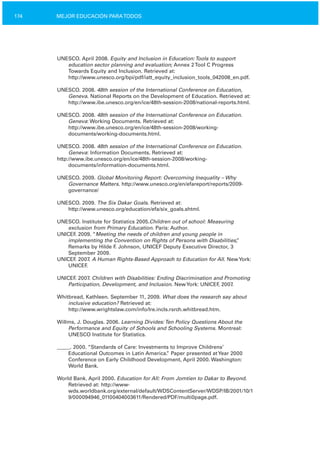 174 MEJOR EDUCACIÓN PARATODOS
UNESCO. April 2008. Equity and Inclusion in Education:Tools to support
education sector planning and evaluation; Annex 2Tool C Progress
Towards Equity and Inclusion. Retrieved at:
http://www.unesco.org/bpi/pdf/iatt_equity_inclusion_tools_042008_en.pdf.
UNESCO. 2008. 48th session of the International Conference on Education,
Geneva. National Reports on the Development of Education. Retrieved at:
http://www.ibe.unesco.org/en/ice/48th­session­2008/national­reports.html.
UNESCO. 2008. 48th session of the International Conference on Education.
Geneva: Working Documents. Retrieved at:
http://www.ibe.unesco.org/en/ice/48th­session­2008/working­
documents/working­documents.html.
UNESCO. 2008. 48th session of the International Conference on Education.
Geneva: Information Documents. Retrieved at:
http://www.ibe.unesco.org/en/ice/48th­session­2008/working­
documents/information­documents.html.
UNESCO. 2009. Global Monitoring Report: Overcoming Inequality – Why
Governance Matters. http://www.unesco.org/en/efareport/reports/2009­
governance/
UNESCO. 2009. The Six Dakar Goals. Retrieved at:
http://www.unesco.org/education/efa/six_goals.shtml.
UNESCO. Institute for Statistics 2005.Children out of school: Measuring
exclusion from Primary Education. Paris: Author.
UNICEF. 2009. “Meeting the needs of children and young people in
implementing the Convention on Rights of Persons with Disabilities,”
Remarks by Hilde F. Johnson, UNICEF Deputy Executive Director, 3
September 2009.
UNICEF. 2007. A Human Rights­Based Approach to Education for All. NewYork:
UNICEF.
UNICEF. 2007. Children with Disabilities: Ending Discrimination and Promoting
Participation, Development, and Inclusion. NewYork: UNICEF, 2007.
Whitbread, Kathleen. September 11, 2009. What does the research say about
inclusive education? Retrieved at:
http://www.wrightslaw.com/info/lre.incls.rsrch.whitbread.htm.
Willms, J. Douglas. 2006. Learning Divides:Ten Policy Questions About the
Performance and Equity of Schools and Schooling Systems. Montreal:
UNESCO Institute for Statistics.
_____. 2000. “Standards of Care: Investments to Improve Childrens’
Educational Outcomes in Latin America.” Paper presented atYear 2000
Conference on Early Childhood Development, April 2000. Washington:
World Bank.
World Bank. April 2000. Education for All: From Jomtien to Dakar to Beyond.
Retrieved at: http://www­
wds.worldbank.org/external/default/WDSContentServer/WDSP/IB/2001/10/1
9/000094946_01100404003611/Rendered/PDF/multi0page.pdf.
 