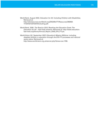 175MEJOR EDUCACIÓN PARATODOS
World Bank. August 2003. Education for All: Including Children with Disabilities.
Retrieved at:
http://siteresources.worldbank.org/DISABILITY/Resources/280658­
1172610312075/EFAIncluding.pdf.
World Bank. 2008. The Road to 2015: Reaching the Education Goals.The
Education for All – FastTrack Initiative. Retrieved at: http://www.education­
fast­track.org/library/Annual_Report_2008_EFA_FTI.pd.
World Vision UK. September 2007. Education’s Mission Millions: including
disabled children in education through the EFA FTI processes and national
sector plans. Retrieved at:
http://www.worldvision.org.uk/server.php?show=nav.1780.
 