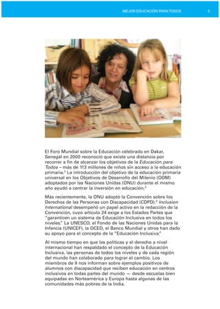 5MEJOR EDUCACIÓN PARATODOS
El Foro Mundial sobre la Educación celebrado en Dakar,
Senegal en 2000 reconoció que existe una distancia por
recorrer a fin de alcanzar los objetivos de la Educación para
Todos – más de 113 millones de niños sin acceso a la educación
primaria.2
La introducción del objetivo de la educación primaria
universal en los Objetivos de Desarrollo del Milenio (ODM)
adoptados por las Naciones Unidas (ONU) durante el mismo
año ayudó a centrar la inversión en educación.3
Más recientemente, la ONU adoptó la Convención sobre los
Derechos de las Personas con Discapacidad (CDPD).4
Inclusion
International desempeñó un papel activo en la redacción de la
Convención, cuyo artículo 24 exige a los Estados Partes que
“garanticen un sistema de Educación Inclusiva en todos los
niveles.” La UNESCO, el Fondo de las Naciones Unidas para la
Infancia (UNICEF), la OCED, el Banco Mundial y otros han dado
su apoyo para el concepto de la “Educación Inclusiva.”
Al mismo tiempo en que las políticas y el derecho a nivel
internacional han respaldado el concepto de la Educación
Inclusiva, las personas de todos los niveles y de cada región
del mundo han colaborado para lograr el cambio. Los
miembros de II nos informan sobre ejemplos positivos de
alumnos con discapacidad que reciben educación en centros
inclusivos en todas partes del mundo — desde escuelas bien
equipadas en Norteamérica y Europa hasta algunas de las
comunidades más pobres de la India.
 