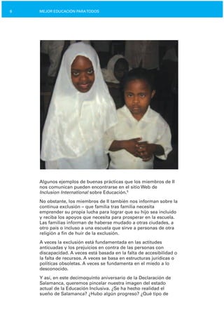 6 MEJOR EDUCACIÓN PARATODOS
Algunos ejemplos de buenas prácticas que los miembros de II
nos comunican pueden encontrarse en el sitio Web de
Inclusion International sobre Educación.5
No obstante, los miembros de II también nos informan sobre la
continua exclusión – que familia tras familia necesita
emprender su propia lucha para lograr que su hijo sea incluido
y reciba los apoyos que necesita para prosperar en la escuela.
Las familias informan de haberse mudado a otras ciudades, a
otro país o incluso a una escuela que sirve a personas de otra
religión a fin de huir de la exclusión.
A veces la exclusión está fundamentada en las actitudes
anticuadas y los prejuicios en contra de las personas con
discapacidad. A veces está basada en la falta de accesibilidad o
la falta de recursos. A veces se basa en estructuras jurídicas o
políticas obsoletas. A veces se fundamenta en el miedo a lo
desconocido.
Y así, en este decimoquinto aniversario de la Declaración de
Salamanca, queremos pincelar nuestra imagen del estado
actual de la Educación Inclusiva. ¿Se ha hecho realidad el
sueño de Salamanca? ¿Hubo algún progreso? ¿Qué tipo de
 