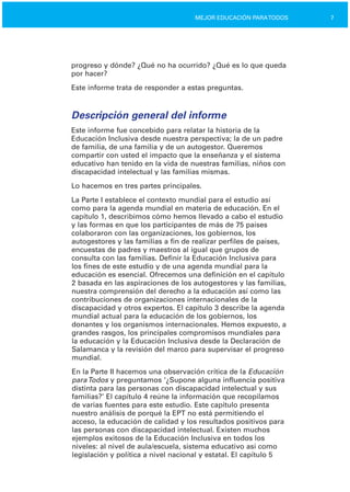 7MEJOR EDUCACIÓN PARATODOS
progreso y dónde? ¿Qué no ha ocurrido? ¿Qué es lo que queda
por hacer?
Este informe trata de responder a estas preguntas.
Descripción general del informe
Este informe fue concebido para relatar la historia de la
Educación Inclusiva desde nuestra perspectiva; la de un padre
de familia, de una familia y de un autogestor. Queremos
compartir con usted el impacto que la enseñanza y el sistema
educativo han tenido en la vida de nuestras familias, niños con
discapacidad intelectual y las familias mismas.
Lo hacemos en tres partes principales.
La Parte I establece el contexto mundial para el estudio así
como para la agenda mundial en materia de educación. En el
capítulo 1, describimos cómo hemos llevado a cabo el estudio
y las formas en que los participantes de más de 75 países
colaboraron con las organizaciones, los gobiernos, los
autogestores y las familias a fin de realizar perfiles de países,
encuestas de padres y maestros al igual que grupos de
consulta con las familias. Definir la Educación Inclusiva para
los fines de este estudio y de una agenda mundial para la
educación es esencial. Ofrecemos una definición en el capítulo
2 basada en las aspiraciones de los autogestores y las familias,
nuestra comprensión del derecho a la educación así como las
contribuciones de organizaciones internacionales de la
discapacidad y otros expertos. El capítulo 3 describe la agenda
mundial actual para la educación de los gobiernos, los
donantes y los organismos internacionales. Hemos expuesto, a
grandes rasgos, los principales compromisos mundiales para
la educación y la Educación Inclusiva desde la Declaración de
Salamanca y la revisión del marco para supervisar el progreso
mundial.
En la Parte II hacemos una observación crítica de la Educación
paraTodos y preguntamos ‘¿Supone alguna influencia positiva
distinta para las personas con discapacidad intelectual y sus
familias?’ El capítulo 4 reúne la información que recopilamos
de varias fuentes para este estudio. Este capítulo presenta
nuestro análisis de porqué la EPT no está permitiendo el
acceso, la educación de calidad y los resultados positivos para
las personas con discapacidad intelectual. Existen muchos
ejemplos exitosos de la Educación Inclusiva en todos los
niveles: al nivel de aula/escuela, sistema educativo así como
legislación y política a nivel nacional y estatal. El capítulo 5
 