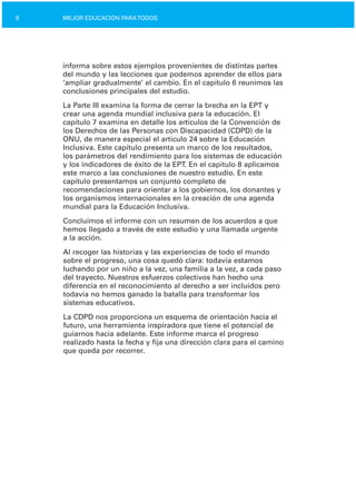 8 MEJOR EDUCACIÓN PARATODOS
informa sobre estos ejemplos provenientes de distintas partes
del mundo y las lecciones que podemos aprender de ellos para
‘ampliar gradualmente’ el cambio. En el capítulo 6 reunimos las
conclusiones principales del estudio.
La Parte III examina la forma de cerrar la brecha en la EPT y
crear una agenda mundial inclusiva para la educación. El
capítulo 7 examina en detalle los artículos de la Convención de
los Derechos de las Personas con Discapacidad (CDPD) de la
ONU, de manera especial el artículo 24 sobre la Educación
Inclusiva. Este capítulo presenta un marco de los resultados,
los parámetros del rendimiento para los sistemas de educación
y los indicadores de éxito de la EPT. En el capítulo 8 aplicamos
este marco a las conclusiones de nuestro estudio. En este
capítulo presentamos un conjunto completo de
recomendaciones para orientar a los gobiernos, los donantes y
los organismos internacionales en la creación de una agenda
mundial para la Educación Inclusiva.
Concluimos el informe con un resumen de los acuerdos a que
hemos llegado a través de este estudio y una llamada urgente
a la acción.
Al recoger las historias y las experiencias de todo el mundo
sobre el progreso, una cosa quedó clara: todavía estamos
luchando por un niño a la vez, una familia a la vez, a cada paso
del trayecto. Nuestros esfuerzos colectivos han hecho una
diferencia en el reconocimiento al derecho a ser incluidos pero
todavía no hemos ganado la batalla para transformar los
sistemas educativos.
La CDPD nos proporciona un esquema de orientación hacia el
futuro, una herramienta inspiradora que tiene el potencial de
guiarnos hacia adelante. Este informe marca el progreso
realizado hasta la fecha y fija una dirección clara para el camino
que queda por recorrer.
 
