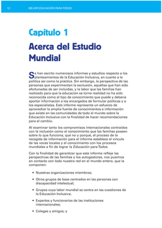 12 MEJOR EDUCACIÓN PARATODOS
Capítulo 1
Acerca del Estudio
Mundial
Se han escrito numerosos informes y estudios respecto a los
planteamientos de la Educación Inclusiva, en cuanto a la
política así como la práctica. Sin embargo, la perspectiva de las
personas que experimentan la exclusión, aquéllas que han sido
afortunadas de ser incluidas, y la labor que las familias han
realizado para que la educación se torne realidad no ha sido
reconocida como el tipo de conocimiento que puede y debería
aportar información a los encargados de formular políticas y a
los especialistas. Este informe representa un esfuerzo de
aprovechar la amplia fuente de conocimientos e información
que existe en las comunidades de todo el mundo sobre la
Educación Inclusiva con la finalidad de hacer recomendaciones
para el cambio.
Al examinar tanto los compromisos internacionales contraídos
con la inclusión como el conocimiento que las familias poseen
sobre lo que funciona, qué no y porqué, el proceso de la
recogida de información para el informe establece el vínculo
de las voces locales y el conocimiento con los procesos
mundiales a fin de lograr la Educación paraTodos.
Con la finalidad de garantizar que este informe refleje las
perspectivas de las familias y los autogestores, nos pusimos
en contacto con toda nuestra red en el mundo entero, que la
componen:
•	 Nuestras organizaciones miembros;
•	 Otros grupos de base centrados en las personas con

discapacidad intelectual;

•	 Grupos cuya labor mundial se centra en las cuestiones de
la Educación Inclusiva;
•	 Expertos y funcionarios de las instituciones

internacionales;

•	 Colegas y amigos; y
 