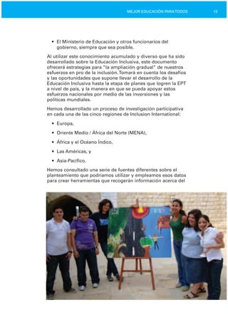 13MEJOR EDUCACIÓN PARATODOS
•	 El Ministerio de Educación y otros funcionarios del

gobierno, siempre que sea posible.

Al utilizar este conocimiento acumulado y diverso que ha sido
desarrollado sobre la Educación Inclusiva, este documento
ofrecerá estrategias para “la ampliación gradual” de nuestros
esfuerzos en pro de la inclusión.Tomará en cuenta los desafíos
y las oportunidades que supone llevar el desarrollo de la
Educación Inclusiva hasta la etapa de planes que logren la EPT
a nivel de país, y la manera en que se pueda apoyar estos
esfuerzos nacionales por medio de las inversiones y las
políticas mundiales.
Hemos desarrollado un proceso de investigación participativa
en cada una de las cinco regiones de Inclusion International:
•	 Europa,
•	 Oriente Medio / África del Norte (MENA),
•	 África y el Océano Índico,
•	 Las Américas, y
•	 Asia­Pacífico.
Hemos consultado una serie de fuentes diferentes sobre el
planteamiento que podríamos utilizar y empleamos esos datos
para crear herramientas que recogerán información acerca del
 