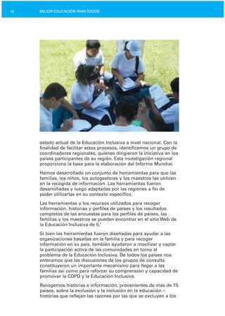 14 MEJOR EDUCACIÓN PARATODOS
estado actual de la Educación Inclusiva a nivel nacional. Con la
finalidad de facilitar estos procesos, identificamos un grupo de
coordinadores regionales, quienes dirigieron la iniciativa en los
países participantes de su región. Esta investigación regional
proporciona la base para la elaboración del Informe Mundial.
Hemos desarrollado un conjunto de herramientas para que las
familias, los niños, los autogestores y los maestros las utilicen
en la recogida de información. Las herramientas fueron
desarrolladas y luego adaptadas por las regiones a fin de
poder utilizarlas en su contexto específico.
Las herramientas y los recursos utilizados para recoger
información, historias y perfiles de países y los resultados
completos de las encuestas para los perfiles de países, las
familias y los maestros se pueden encontrar en el sitio Web de
la Educación Inclusiva de II.1
Si bien las herramientas fueron diseñadas para ayudar a las
organizaciones basadas en la familia y para recoger
información en su país, también ayudaron a movilizar y captar
la participación activa de las comunidades en torno al
problema de la Educación Inclusiva. De todos los países nos
enteramos que las discusiones de los grupos de consulta
constituyeron un importante mecanismo para llegar a las
familias así como para reforzar su comprensión y capacidad de
promover la CDPD y la Educación Inclusiva.
Recogemos historias e información, provenientes de más de 75
países, sobre la exclusión y la inclusión en la educación –
historias que reflejan las razones por las que se excluyen a los
 