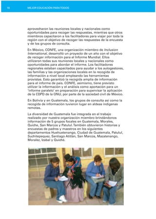 16 MEJOR EDUCACIÓN PARATODOS
aprovecharon las reuniones locales y nacionales como
oportunidades para recoger las respuestas, mientras que otros
miembros capacitaron a los facilitadores para viajar por toda la
región con el objetivo de recoger las respuestas de la encuesta
y de los grupos de consulta.
En México, CONFE, una organización miembro de Inclusion
International, desarrolló un proyecto de un año con el objetivo
de recoger información para el Informe Mundial. Ellos
utilizaron todas sus reuniones locales y nacionales como
oportunidades para abordar el informe. Los facilitadores
regionales estaban capacitados para ayudar a los autogestores,
las familias y las organizaciones locales en la recogida de
información a nivel local empleando las herramientas
provistas. Esto garantizó la recogida amplia de información
para el informe de país. CONFE, asimismo, tiene previsto
utilizar la información y el análisis como aportación para un
‘informe paralelo’ en preparación para supervisar la aplicación
de la CDPD de la ONU, por parte de la sociedad civil de México.
En Bolivia y en Guatemala, los grupos de consulta así como la
recogida de información tuvieron lugar en aldeas indígenas
remotas.
La diversidad de Guatemala fue integrada en el trabajo
realizado por nuestra organización miembro brindándonos
información de 5 grupos focales en Guatemala, Morales,
Quiche, San Marcos y Patulul.También obtuvieron historias y
encuestas de padres y maestros en los siguientes
departamentos Huehuetenango, Ciudad de Guatemala, Patulul,
Suchitepequez, Santiago Atitlán, San Marcos, Mazatenango,
Moralez, Izabal y Quiché.
 