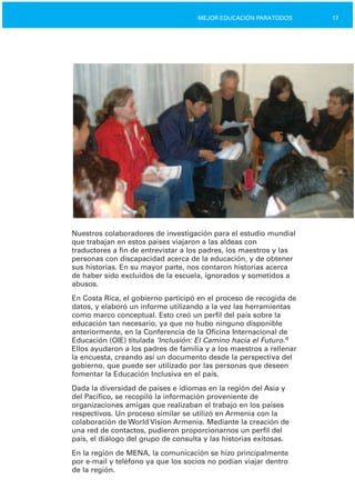 17MEJOR EDUCACIÓN PARATODOS
Nuestros colaboradores de investigación para el estudio mundial
que trabajan en estos países viajaron a las aldeas con
traductores a fin de entrevistar a los padres, los maestros y las
personas con discapacidad acerca de la educación, y de obtener
sus historias. En su mayor parte, nos contaron historias acerca
de haber sido excluidos de la escuela, ignorados y sometidos a
abusos.
En Costa Rica, el gobierno participó en el proceso de recogida de
datos, y elaboró un informe utilizando a la vez las herramientas
como marco conceptual. Esto creó un perfil del país sobre la
educación tan necesario, ya que no hubo ninguno disponible
anteriormente, en la Conferencia de la Oficina Internacional de
Educación (OIE) titulada ‘Inclusión: El Camino hacia el Futuro.’3
Ellos ayudaron a los padres de familia y a los maestros a rellenar
la encuesta, creando así un documento desde la perspectiva del
gobierno, que puede ser utilizado por las personas que deseen
fomentar la Educación Inclusiva en el país.
Dada la diversidad de países e idiomas en la región del Asia y
del Pacífico, se recopiló la información proveniente de
organizaciones amigas que realizaban el trabajo en los países
respectivos. Un proceso similar se utilizó en Armenia con la
colaboración de World Vision Armenia. Mediante la creación de
una red de contactos, pudieron proporcionarnos un perfil del
país, el diálogo del grupo de consulta y las historias exitosas.
En la región de MENA, la comunicación se hizo principalmente
por e­mail y teléfono ya que los socios no podían viajar dentro
de la región.
 
