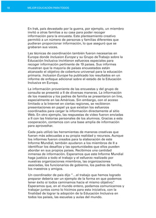 18 MEJOR EDUCACIÓN PARATODOS
En Irak, país devastado por la guerra, por ejemplo, un miembro
invitó a otras familias a su casa para poder recoger
información para la encuesta. Este planteamiento creativo
permitió a un número de personas y familias diferentes que
pudieran proporcionar información, lo que aseguró que se
grabaran sus voces.
Las técnicas de coordinación también fueron necesarias en
Europa donde Inclusion Europe y su Grupo deTrabajo sobre la
Educación Inclusiva invirtieron esfuerzos especiales para
recoger información pertinente de 19 países. Sus informes
muestran que la mayoría de países encuestados están
alcanzado el objetivo de cobertura universal para la educación
primaria. Inclusion Europe ha publicado los resultados en un
informe de enfoque adicional sobre el estado de la Educación
Inclusiva en Europa.
La información proveniente de las encuestas y del grupo de
consulta se presentó a II de diversas maneras. La información
de los maestros y los padres de familia se presentaron on line,
especialmente en las Américas. Sin embargo, con el acceso
limitado a la Internet en ciertas regiones, se recibieron
presentaciones en papel ya que existían los esfuerzos
coordinados para cargar la información directamente al sitio
Web. En otro ejemplo, las respuestas de video fueron enviadas
a II con las historias personales de los alumnos. Gracias a esta
cooperación, contamos con una base amplia de información
para aprovechar.
Cada país utilizó las herramientas de maneras creativas que
fueran más adecuadas a su propia realidad y recursos. Aunque
los informes fueron creados para la elaboración de este
Informe Mundial, también ayudaron a los miembros de II a
identificar los desafíos y las oportunidades que ellos pueden
abordar en sus propios países. Recibimos una cantidad
inmensa de información. Esperamos que este Informe Mundial
haga justicia a todo el trabajo y el esfuerzo realizado por
nuestras organizaciones miembros, las organizaciones
asociadas, los funcionarios de gobierno, los padres de familia,
los maestros y amigos.
Un coordinador de país dijo “…el trabajo que hemos logrado
preparar debería ser un ejemplo de la forma en que podemos
tener éxito si todos caminamos hacia el mismo objetivo.”
Esperamos que, en el mundo entero, podamos comunicarnos y
trabajar juntos como lo hicimos para esta iniciativa, con la
finalidad de lograr la adopción de la Educación Inclusiva en
todos los países, las escuelas y aulas del mundo.
 