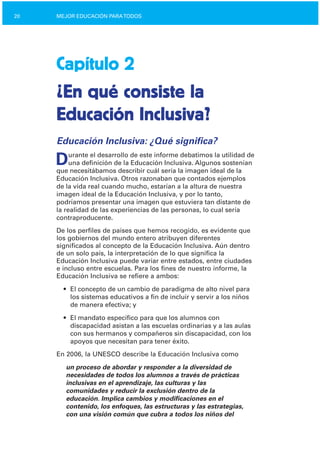 20 MEJOR EDUCACIÓN PARATODOS
Capítulo 2
¿En qué consiste la

Educación Inclusiva?

Educación Inclusiva: ¿Qué significa?
Durante el desarrollo de este informe debatimos la utilidad de
una definición de la Educación Inclusiva. Algunos sostenían
que necesitábamos describir cuál sería la imagen ideal de la
Educación Inclusiva. Otros razonaban que contados ejemplos
de la vida real cuando mucho, estarían a la altura de nuestra
imagen ideal de la Educación Inclusiva, y por lo tanto,
podríamos presentar una imagen que estuviera tan distante de
la realidad de las experiencias de las personas, lo cual sería
contraproducente.
De los perfiles de países que hemos recogido, es evidente que
los gobiernos del mundo entero atribuyen diferentes
significados al concepto de la Educación Inclusiva. Aún dentro
de un solo país, la interpretación de lo que significa la
Educación Inclusiva puede variar entre estados, entre ciudades
e incluso entre escuelas. Para los fines de nuestro informe, la
Educación Inclusiva se refiere a ambos:
•	 El concepto de un cambio de paradigma de alto nivel para
los sistemas educativos a fin de incluir y servir a los niños
de manera efectiva; y
•	 El mandato específico para que los alumnos con
discapacidad asistan a las escuelas ordinarias y a las aulas
con sus hermanos y compañeros sin discapacidad, con los
apoyos que necesitan para tener éxito.
En 2006, la UNESCO describe la Educación Inclusiva como
un proceso de abordar y responder a la diversidad de
necesidades de todos los alumnos a través de prácticas
inclusivas en el aprendizaje, las culturas y las
comunidades y reducir la exclusión dentro de la
educación. Implica cambios y modificaciones en el
contenido, los enfoques, las estructuras y las estrategias,
con una visión común que cubra a todos los niños del
 