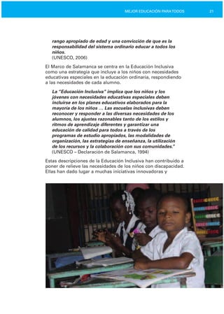 21MEJOR EDUCACIÓN PARATODOS
rango apropiado de edad y una convicción de que es la
responsabilidad del sistema ordinario educar a todos los
niños.
(UNESCO, 2006)
El Marco de Salamanca se centra en la Educación Inclusiva
como una estrategia que incluye a los niños con necesidades
educativas especiales en la educación ordinaria, respondiendo
a las necesidades de cada alumno.
La “Educación Inclusiva” implica que los niños y los
jóvenes con necesidades educativas especiales deben
incluirse en los planes educativos elaborados para la
mayoría de los niños … Las escuelas inclusivas deben
reconocer y responder a las diversas necesidades de los
alumnos, los ajustes razonables tanto de los estilos y
ritmos de aprendizaje diferentes y garantizar una
educación de calidad para todos a través de los
programas de estudio apropiados, las modalidades de
organización, las estrategias de enseñanza, la utilización
de los recursos y la colaboración con sus comunidades.”
(UNESCO – Declaración de Salamanca, 1994)
Estas descripciones de la Educación Inclusiva han contribuido a
poner de relieve las necesidades de los niños con discapacidad.
Ellas han dado lugar a muchas iniciativas innovadoras y
 