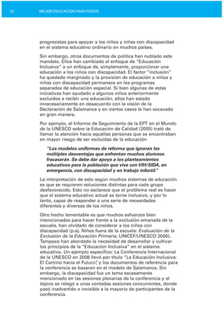 22 MEJOR EDUCACIÓN PARATODOS
progresistas para apoyar a los niños y niñas con discapacidad
en el sistema educativo ordinario en muchos países.
Sin embargo, otros documentos de política han nublado este
mandato. Ellos han cambiado el enfoque de “Educación
Inclusiva” a un enfoque de, simplemente, proporcionar una
educación a los niños con discapacidad. El factor “inclusión”
ha quedado marginado y la provisión de educación a niños y
niñas con discapacidad permanece en los programas
separados de educación especial. Si bien algunas de estas
iniciativas han ayudado a algunos niños anteriormente
excluidos a recibir una educación, ellos han estado
innecesariamente en desacuerdo con la visión de la
Declaración de Salamanca y en ciertos casos la han socavado
en gran manera.
Por ejemplo, el Informe de Seguimiento de la EPT en el Mundo
de la UNESCO sobre la Educación de Calidad (2005) trató de
llamar la atención hacia aquellas personas que se encontraban
en mayor riesgo de ser excluidas de la educación
“Los modelos uniformes de reforma que ignoran las
múltiples desventajas que enfrentan muchos alumnos
fracasarán. Se debe dar apoyo a los planteamientos
educativos para la población que vive con VIH/SIDA, en
emergencia, con discapacidad y en trabajo infantil.”
La interpretación de esto según muchos sistemas de educación
es que se requieren soluciones distintas para cada grupo
desfavorecido. Esto no esclarece que el problema real es hacer
que el sistema educativo actual se torne inclusivo, y por lo
tanto, capaz de responder a una serie de necesidades
diferentes y diversas de los niños.
Otro hecho lamentable es que muchos esfuerzos bien
intencionados para hacer frente a la exclusión emanada de la
escuela, han olvidado de considerar a los niños con
discapacidad (p.ej. Niños fuera de la escuela: Evaluación de la
Exclusión de la Educación Primaria, UNICEF/UNESCO 2006).
Tampoco han abordado la necesidad de desarrollar y cultivar
los principios de la “Educación Inclusiva” en el sistema
educativo. Un ejemplo específico: La Conferencia Internacional
de la UNESCO en 2008 llevó por título “La Educación Inclusiva:
El Camino hacia el Futuro”, y los documentos de referencia para
la conferencia se basaron en el modelo de Salamanca. Sin
embargo, la discapacidad fue un tema escasamente
mencionado en las sesiones plenarias de la conferencia y el
tópico se relegó a unas contadas sesiones concurrentes, donde
pasó inadvertido e invisible a la mayoría de participantes de la
conferencia.
 