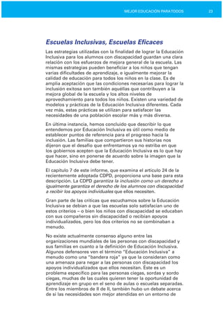 23MEJOR EDUCACIÓN PARATODOS
Escuelas Inclusivas, Escuelas Eficaces
Las estrategias utilizadas con la finalidad de lograr la Educación
Inclusiva para los alumnos con discapacidad guardan una clara
relación con los esfuerzos de mejora general de la escuela. Las
mismas estrategias pueden beneficiar a los niños que tengan
varias dificultades de aprendizaje, e igualmente mejorar la
calidad de educación para todos los niños en la clase. Es de
amplia aceptación que las condiciones necesarias para lograr la
inclusión exitosa son también aquéllas que contribuyen a la
mejora global de la escuela y los altos niveles de
aprovechamiento para todos los niños. Existen una variedad de
modelos y prácticas de la Educación Inclusiva diferentes. Cada
vez más, estas prácticas se utilizan para satisfacer las
necesidades de una población escolar más y más diversa.
En última instancia, hemos concluido que describir lo que
entendemos por Educación Inclusiva es útil como medio de
establecer puntos de referencia para el progreso hacia la
inclusión. Las familias que compartieron sus historias nos
dijeron que el desafío que enfrentamos ya no estriba en que
los gobiernos acepten que la Educación Inclusiva es lo que hay
que hacer, sino en ponerse de acuerdo sobre la imagen que la
Educación Inclusiva debe tener.
El capítulo 7 de este informe, que examina el artículo 24 de la
recientemente adoptada CDPD, proporciona una base para esta
descripción. La CDPD garantiza la inclusión como un derecho e
igualmente garantiza el derecho de los alumnos con discapacidad
a recibir los apoyos individuales que ellos necesiten.
Gran parte de las críticas que escuchamos sobre la Educación
Inclusiva se debían a que las escuelas solo satisfacían uno de
estos criterios – o bien los niños con discapacidad se educaban
con sus compañeros sin discapacidad o recibían apoyos
individualizados, pero los dos criterios no se combinaban a
menudo.
No existe actualmente consenso alguno entre las
organizaciones mundiales de las personas con discapacidad y
sus familias en cuanto a la definición de Educación Inclusiva.
Algunos defensores ven el término “Educación Inclusiva” a
menudo como una “bandera roja” ya que la consideran como
una amenaza para negar a las personas con discapacidad los
apoyos individualizados que ellos necesitan. Éste es un
problema específico para las personas ciegas, sordas y sordo
ciegas, muchas de las cuales quieren tener la oportunidad de
aprendizaje en grupo en el seno de aulas o escuelas separadas.
Entre los miembros de II de II, también hubo un debate acerca
de si las necesidades son mejor atendidas en un entorno de
 