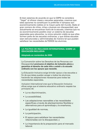 25MEJOR EDUCACIÓN PARATODOS
Si bien estamos de acuerdo en que la CDPD no considera
“ilegal” el ofrecer clases y escuelas separadas, creemos que
tales opciones no constituyen la preferida ni tampoco son
económicamente viables en la mayor parte del mundo. Dado el
gran número de niños, niñas y jóvenes con discapacidad, que
actualmente se encuentran fuera de la escuela, creemos que no
es económicamente posible crear un sistema de escuelas
separadas para educarlos. La única solución viable es que ellos
formen parte de las escuelas ordinarias, y que dichas escuelas
sean estructuradas y administradas de manera tal que puedan
satisfacer las necesidades deTODOS los alumnos.
LA POLÍTICA DE INCLUSION INTERNATIONAL SOBRE LA
EDUCACIÓN INCLUSIVA
Adoptada en noviembre de 2006
La Convención sobre los Derechos de las Personas con
Discapacidad promueve el objetivo de inclusión plena y
garantiza el derecho de cada niño a asistir a la escuela
ordinaria con los apoyos que necesite.
La Educación Inclusiva exige brindar apoyo a las escuelas a
fin de que éstas puedan acoger a todos los alumnos,
haciendo las adaptaciones necesarias para todas las
necesidades especiales.
Inclusion International cree que la Educación Inclusiva
eficaz exige que el sistema educativo ordinario respete los
principios de:
•	 La no discriminación,
•	 La accesibilidad,
•	 Las adaptaciones razonables a las necesidades
específicas a través de planteamientos flexibles y
alternativos para el aprendizaje y la enseñanza,
•	 La igualdad de normas,
•	 La participación,
•	 El apoyo para satisfacer las necesidades

relacionadas con la discapacidad, y

•	 La importancia de la preparación para el mercado
laboral.
 