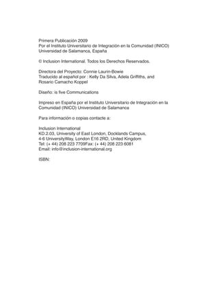 iv MEJOR EDUCACIÓN PARATODOS
Primera Publicación 2009
Por el Instituto Universitario de Integración en la Comunidad (INICO)
Universidad de Salamanca, España
© Inclusion International. Todos los Derechos Reservados.
Directora del Proyecto: Connie Laurin­Bowie
Traducido al español por : Kelly Da Silva, Adela Griffiths, and
Rosario Camacho Koppel
Diseño: is five Communications
Impreso en España por el Instituto Universitario de Integración en la
Comunidad (INICO) Universidad de Salamanca
Para información o copias contacte a:
Inclusion International
KD.2.03, University of East London, Docklands Campus,
4­6 UniversityWay, London E16 2RD, United Kingdom
Tel: (+ 44) 208 223 7709Fax: (+ 44) 208 223 6081
Email: info@inclusion­international.org
ISBN:
 