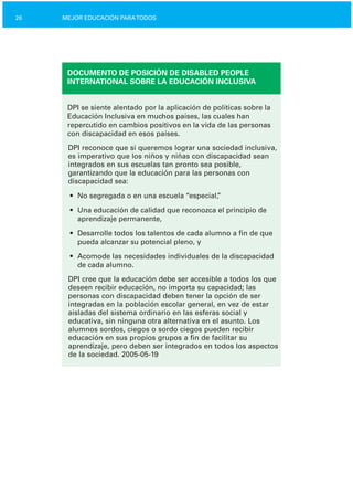 26 MEJOR EDUCACIÓN PARATODOS
DOCUMENTO DE POSICIÓN DE DISABLED PEOPLE
INTERNATIONAL SOBRE LA EDUCACIÓN INCLUSIVA
DPI se siente alentado por la aplicación de políticas sobre la
Educación Inclusiva en muchos países, las cuales han
repercutido en cambios positivos en la vida de las personas
con discapacidad en esos países.
DPI reconoce que si queremos lograr una sociedad inclusiva,
es imperativo que los niños y niñas con discapacidad sean
integrados en sus escuelas tan pronto sea posible,
garantizando que la educación para las personas con
discapacidad sea:
•	 No segregada o en una escuela “especial,”
•	 Una educación de calidad que reconozca el principio de

aprendizaje permanente,

•	 Desarrolle todos los talentos de cada alumno a fin de que
pueda alcanzar su potencial pleno, y
•	 Acomode las necesidades individuales de la discapacidad
de cada alumno.
DPI cree que la educación debe ser accesible a todos los que
deseen recibir educación, no importa su capacidad; las
personas con discapacidad deben tener la opción de ser
integradas en la población escolar general, en vez de estar
aisladas del sistema ordinario en las esferas social y
educativa, sin ninguna otra alternativa en el asunto. Los
alumnos sordos, ciegos o sordo ciegos pueden recibir
educación en sus propios grupos a fin de facilitar su
aprendizaje, pero deben ser integrados en todos los aspectos
de la sociedad. 2005­05­19
 