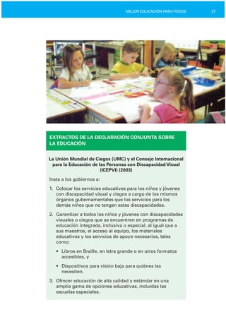 27MEJOR EDUCACIÓN PARATODOS
EXTRACTOS DE LA DECLARACIÓN CONJUNTA SOBRE
LA EDUCACIÓN
La Unión Mundial de Ciegos (UMC) y el Consejo Internacional
para la Educación de las Personas con Discapacidad Visual
(ICEPVI) (2003)
Insta a los gobiernos a:
1.	 Colocar los servicios educativos para los niños y jóvenes
con discapacidad visual y ciegos a cargo de los mismos
órganos gubernamentales que los servicios para los
demás niños que no tengan estas discapacidades.
2.	 Garantizar a todos los niños y jóvenes con discapacidades
visuales o ciegos que se encuentren en programas de
educación integrada, inclusiva o especial, al igual que a
sus maestros, el acceso al equipo, los materiales
educativos y los servicios de apoyo necesarios, tales
como:
•	 Libros en Braille, en letra grande o en otros formatos
accesibles, y
•	 Dispositivos para visión baja para quiénes las

necesiten.

3.	 Ofrecer educación de alta calidad y estándar en una
amplia gama de opciones educativas, incluidas las
escuelas especiales.
 