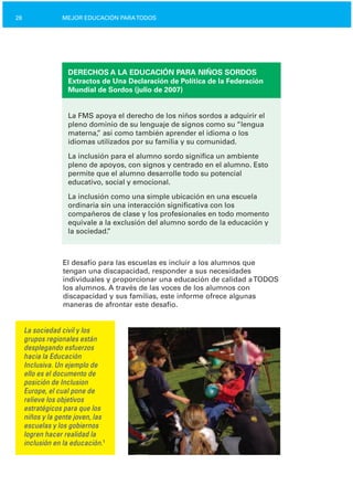 28 MEJOR EDUCACIÓN PARATODOS
DERECHOS A LA EDUCACIÓN PARA NIÑOS SORDOS
Extractos de Una Declaración de Política de la Federación
Mundial de Sordos (julio de 2007)
La FMS apoya el derecho de los niños sordos a adquirir el
pleno dominio de su lenguaje de signos como su “lengua
materna,” así como también aprender el idioma o los
idiomas utilizados por su familia y su comunidad.
La inclusión para el alumno sordo significa un ambiente
pleno de apoyos, con signos y centrado en el alumno. Esto
permite que el alumno desarrolle todo su potencial
educativo, social y emocional.
La inclusión como una simple ubicación en una escuela
ordinaria sin una interacción significativa con los
compañeros de clase y los profesionales en todo momento
equivale a la exclusión del alumno sordo de la educación y
la sociedad.”
El desafío para las escuelas es incluir a los alumnos que
tengan una discapacidad, responder a sus necesidades
individuales y proporcionar una educación de calidad aTODOS
los alumnos. A través de las voces de los alumnos con
discapacidad y sus familias, este informe ofrece algunas
maneras de afrontar este desafío.
La sociedad civil y los
grupos regionales están
desplegando esfuerzos
hacia la Educación
Inclusiva. Un ejemplo de
ello es el documento de
posición de Inclusion
Europe, el cual pone de
relieve los objetivos
estratégicos para que los
niños y la gente joven, las
escuelas y los gobiernos
logren hacer realidad la
inclusión en la educación.1
 