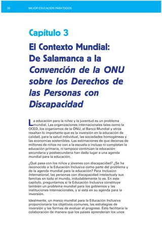 30 MEJOR EDUCACIÓN PARATODOS
Capítulo 3
El Contexto Mundial:
De Salamanca a la
Convención de la ONU
sobre los Derechos de
las Personas con
Discapacidad
La educación para la niñez y la juventud es un problema
mundial. Las organizaciones internacionales tales como la
OCED, los organismos de la ONU, el Banco Mundial y otros
resaltan lo importante que es la inversión en la educación de
calidad, para la salud individual, las sociedades homogéneas y
las economías sostenibles. Las estimaciones de que decenas de
millones de niños no van a la escuela o incluso ni completan la
educación primaria, ni tampoco continúan la educación
secundaria y postsecundaria han dado lugar a una agenda
mundial para la educación.
¿Qué pasa con los niños y jóvenes con discapacidad? ¿Se ha
reconocido a la Educación Inclusiva como parte del problema y
de la agenda mundial para la educación? Para Inclusion
International, las personas con discapacidad intelectualy sus
familias en todo el mundo, indudablemente lo es. En este
capítulo, preguntamos si la Educación Inclusiva constituye
también un problema mundial para los gobiernos y las
instituciones internacionales, y si está en su agenda para la
inversión.
Idealmente, un marco mundial para la Educación Inclusiva
proporcionaría los objetivos comunes, las estrategias de
inversión y las formas de evaluar el progreso. Esto facilitaría la
colaboración de manera que los países aprenderían los unos
 
