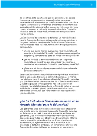 31MEJOR EDUCACIÓN PARATODOS
de los otros. Esto significaría que los gobiernos, los países
donantes y los organismos internacionales estuvieran
invirtiendo suficientemente en la reforma educativa que diera
lugar a la inclusión.Y, tuviéramos presentación de informes y
supervisión internacional sobre puntos de referencia clave en
cuanto al acceso, la calidad y los resultados de la Educación
Inclusiva para los niños y los jóvenes con discapacidad del
mundo entero.
Con el objetivo de considerar si tenemos un marco mundial
para la Educación Inclusiva así como también para evaluar el
progreso realizado desde que la Declaración de Salamanca
fuera adoptada hace 15 años, formulamos tres preguntas en
este capítulo:
•	 ¿Hasta qué punto hemos avanzado a nivel mundial en el
establecimiento de la Educación Inclusiva como un objetivo
aceptado y comprendido para los niños con discapacidad?
•	 ¿Se ha incluido la Educación Inclusiva en la agenda
mundial para las estrategias educativas y de inversión,
destinadas a fomentar la Educación paraTodos y los ODM?
•	 ¿Estamos midiendo el progreso mundial alcanzado en la
Educación Inclusiva?
Este capítulo examina los principales compromisos mundiales
para la Educación Inclusiva a partir de Salamanca, el marco
mundial para invertir en el desarrollo de la Educación Inclusiva
y lo que los estudios internacionales de la Educación Inclusiva
y nuestras propias investigaciones nos indican sobre el
progreso mundial alcanzado hasta la fecha. Al elaborar nuestro
análisis del contexto global, recurrimos a estudios clave,
entrevistas y consultas con funcionarios de los organismos
internacionales.
¿Se ha incluido la Educación Inclusiva en la
Agenda Mundial para la Educación?
Los gobiernos y las instituciones internacionales efectuaron
una amplia serie de compromisos con la Educación Inclusiva
en Salamanca en 1994. Unos años más tarde, en 2000, los
gobiernos y las instituciones internacionales adoptaron la
Educación paraTodos y el Objetivo de Desarrollo del Milenio
para la educación primaria universal. Éstos constituyen,
actualmente, la agenda mundial de la educación a ser
alcanzada el 2015. Sin embargo, un compromiso claro con la
Educación Inclusiva brilla por su ausencia en este marco.
 