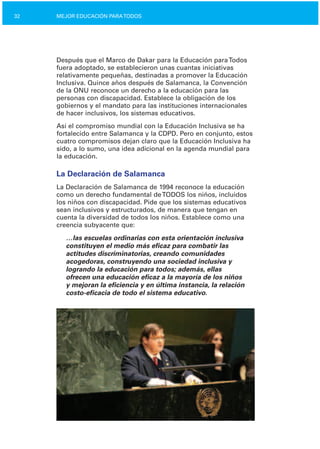 32 MEJOR EDUCACIÓN PARATODOS
Después que el Marco de Dakar para la Educación paraTodos
fuera adoptado, se establecieron unas cuantas iniciativas
relativamente pequeñas, destinadas a promover la Educación
Inclusiva. Quince años después de Salamanca, la Convención
de la ONU reconoce un derecho a la educación para las
personas con discapacidad. Establece la obligación de los
gobiernos y el mandato para las instituciones internacionales
de hacer inclusivos, los sistemas educativos.
Así el compromiso mundial con la Educación Inclusiva se ha
fortalecido entre Salamanca y la CDPD. Pero en conjunto, estos
cuatro compromisos dejan claro que la Educación Inclusiva ha
sido, a lo sumo, una idea adicional en la agenda mundial para
la educación.
La Declaración de Salamanca
La Declaración de Salamanca de 1994 reconoce la educación
como un derecho fundamental deTODOS los niños, incluidos
los niños con discapacidad. Pide que los sistemas educativos
sean inclusivos y estructurados, de manera que tengan en
cuenta la diversidad de todos los niños. Establece como una
creencia subyacente que:
…las escuelas ordinarias con esta orientación inclusiva
constituyen el medio más eficaz para combatir las
actitudes discriminatorias, creando comunidades
acogedoras, construyendo una sociedad inclusiva y
logrando la educación para todos; además, ellas
ofrecen una educación eficaz a la mayoría de los niños
y mejoran la eficiencia y en última instancia, la relación
costo­eficacia de todo el sistema educativo.
 