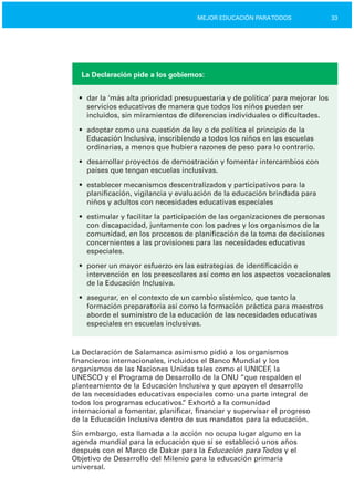 33MEJOR EDUCACIÓN PARATODOS
La Declaración pide a los gobiernos:
•	 dar la ‘más alta prioridad presupuestaria y de política’ para mejorar los
servicios educativos de manera que todos los niños puedan ser
incluidos, sin miramientos de diferencias individuales o dificultades.
•	 adoptar como una cuestión de ley o de política el principio de la
Educación Inclusiva, inscribiendo a todos los niños en las escuelas
ordinarias, a menos que hubiera razones de peso para lo contrario.
•	 desarrollar proyectos de demostración y fomentar intercambios con
países que tengan escuelas inclusivas.
•	 establecer mecanismos descentralizados y participativos para la
planificación, vigilancia y evaluación de la educación brindada para
niños y adultos con necesidades educativas especiales
•	 estimular y facilitar la participación de las organizaciones de personas
con discapacidad, juntamente con los padres y los organismos de la
comunidad, en los procesos de planificación de la toma de decisiones
concernientes a las provisiones para las necesidades educativas
especiales.
•	 poner un mayor esfuerzo en las estrategias de identificación e
intervención en los preescolares así como en los aspectos vocacionales
de la Educación Inclusiva.
•	 asegurar, en el contexto de un cambio sistémico, que tanto la
formación preparatoria así como la formación práctica para maestros
aborde el suministro de la educación de las necesidades educativas
especiales en escuelas inclusivas.
La Declaración de Salamanca asimismo pidió a los organismos
financieros internacionales, incluidos el Banco Mundial y los
organismos de las Naciones Unidas tales como el UNICEF, la
UNESCO y el Programa de Desarrollo de la ONU “que respalden el
planteamiento de la Educación Inclusiva y que apoyen el desarrollo
de las necesidades educativas especiales como una parte integral de
todos los programas educativos.” Exhortó a la comunidad
internacional a fomentar, planificar, financiar y supervisar el progreso
de la Educación Inclusiva dentro de sus mandatos para la educación.
Sin embargo, esta llamada a la acción no ocupa lugar alguno en la
agenda mundial para la educación que sí se estableció unos años
después con el Marco de Dakar para la Educación paraTodos y el
Objetivo de Desarrollo del Milenio para la educación primaria
universal.
 