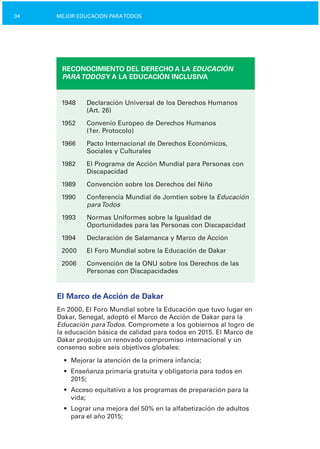 34 MEJOR EDUCACIÓN PARATODOS
RECONOCIMIENTO DEL DERECHO A LA EDUCACIÓN
PARATODOSY A LA EDUCACIÓN INCLUSIVA
1948	 Declaración Universal de los Derechos Humanos

(Art. 26)

1952	 Convenio Europeo de Derechos Humanos

(1er. Protocolo)

1966	 Pacto Internacional de Derechos Económicos,

Sociales y Culturales

1982	 El Programa de Acción Mundial para Personas con

Discapacidad

1989	 Convención sobre los Derechos del Niño
1990	 Conferencia Mundial de Jomtien sobre la Educación
paraTodos
1993	 Normas Uniformes sobre la Igualdad de
Oportunidades para las Personas con Discapacidad
1994	 Declaración de Salamanca y Marco de Acción
2000	 El Foro Mundial sobre la Educación de Dakar
2006	 Convención de la ONU sobre los Derechos de las

Personas con Discapacidades

El Marco de Acción de Dakar
En 2000, El Foro Mundial sobre la Educación que tuvo lugar en
Dakar, Senegal, adoptó el Marco de Acción de Dakar para la
Educación paraTodos. Compromete a los gobiernos al logro de
la educación básica de calidad para todos en 2015. El Marco de
Dakar produjo un renovado compromiso internacional y un
consenso sobre seis objetivos globales:
•	 Mejorar la atención de la primera infancia;
•	 Enseñanza primaria gratuita y obligatoria para todos en
2015;
•	 Acceso equitativo a los programas de preparación para la
vida;
•	 Lograr una mejora del 50% en la alfabetización de adultos
para el año 2015;
 