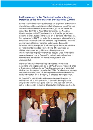 37MEJOR EDUCACIÓN PARATODOS
La Convención de las Naciones Unidas sobre los
Derechos de las Personas con Discapacidad (CDPD)
Si bien la Declaración de Salamanca fue el primer instrumento
mundial que pide explícitamente la inclusión de los niños con
discapacidad en la educación ordinaria, ya no está sola. En
diciembre de 2006, la Asamblea General de las Naciones
Unidas adoptó la CDPD, en la cual el artículo 24 garantiza el
derecho a una Educación Inclusiva en el derecho internacional.
Sin embargo, la CDPD no se limita a reconocer el derecho a la
Educación Inclusiva como un derecho reglamentario. Presenta
un marco de objetivos para los sistemas de Educación
Inclusiva (véase el capítulo 7 para una guía de los parámetros
de rendimiento basados en el artículo 24). Establece las
obligaciones para los gobiernos y los organismos
internacionales de proporcionar los apoyos y las condiciones
necesarias para que la Educación Inclusiva de calidad sea
satisfactoria para todos los niños y los jóvenes con
discapacidad.
Inclusion International fue un participante activo en el
desarrollo y la negociación de la CDPD. Durante más de 5 años
y 8 reuniones del comité ad hoc, los gobiernos y la sociedad
civil se reunieron para negociar la CDPD. Para la última reunión
del comité ad hoc, más de 800 representantes de la sociedad
civil participaron en el diálogo y el proceso de negociación.
La Educación Inclusiva ha sido un tema polémico para la
comunidad de la discapacidad. El proceso de negociación
auspició la oportunidad para elaborar una posición común
sobre la Educación Inclusiva. El artículo 24 refleja un delicado
 