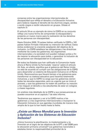 38 MEJOR EDUCACIÓN PARATODOS
consenso entre las organizaciones internacionales de
discapacidad que refleja el derecho a la Educación Inclusiva
pero todavía respeta el derecho de los alumnos ciegos, sordos
y sordo ciegos a recibir educación en grupos. (Véase el
capítulo 2)
El artículo 24 es un ejemplo de cómo la CDPD en su conjunto
refleja una nueva forma de comprender la discapacidad y
presenta un nuevo marco para la realización de los derechos
de las personas con discapacidad.
Hasta Octubre 2009, 70 países habían ratificado la CDPD y 143
países habían firmado indicando su intención de ratificar. Estos
éxitos evidencian la creciente aceptación del objetivo de la
inclusión. La CDPD establece las obligaciones y las directrices
mediante las cuales los gobiernos, los organismos
internacionales y la sociedad civil pueden trabajar juntos a fin
de mejorar la educación para todos, y garantizar la inclusión de
las personas con discapacidad en la educación.
De todos los Estados que han ratificado la Convención hasta
ahora el Reino Unido ha formulado ‘reserva’ sobre el artículo
24. Esto, en efecto, significa que el gobierno del Reino Unido
no está de acuerdo en cumplir con las obligaciones de la CDPD
para desarrollar un sistema de Educación Inclusiva en el Reino
Unido. Reconocemos que llevará tiempo a los gobiernos para
transformar su sistema educativo para hacerlos totalmente
inclusivos, y que la CDPD no exige que los gobiernos cierren
todas las escuelas especiales, pero es urgente que se inicie el
proceso, y que los gobiernos no traten de justificar su inacción
y les nieguen el derecho a los estudiantes de estar en colegios
y clases regulares.
Un análisis más detallado de la CDPD y sus consecuencias se
pueden encontrar en el capítulo 7 de este informe.
Tendremos que esperar y ver si la CDPD motiva a los
gobiernos y a los organismos internacionales a incorporar la
Educación Inclusiva en sus agendas mundiales de manera más
amplia de lo que lo han hecho hasta la fecha.
¿Existe un Marco Mundial para la Inversión
y Aplicación de los Sistemas de Educación
Inclusiva?
¿Cómo funciona la planificación, la implementación y la
inversión en el logro de los objetivos de la EPT y del ODM para
la educación primaria universal? Los gobiernos nacionales o
estatales tienen la responsabilidad primordial de la
 